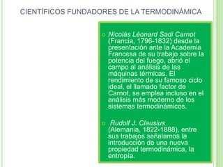 CIENTÍFICOS FUNDADORES DE LA TERMODINÁMICA


                     Nicolás Léonard Sadi Carnot
                      (Francia, 1796-1832) desde la
                      presentación ante la Academia
                      Francesa de su trabajo sobre la
                      potencia del fuego, abrió el
                      campo al análisis de las
                      máquinas térmicas. El
                      rendimiento de su famoso ciclo
                      ideal, el llamado factor de
                      Carnot, se emplea incluso en el
                      análisis más moderno de los
                      sistemas termodinámicos.

                      Rudolf J. Clausius
                      (Alemania, 1822-1888), entre
                      sus trabajos señalamos la
                      introducción de una nueva
                      propiedad termodinámica, la
                      entropía.
 