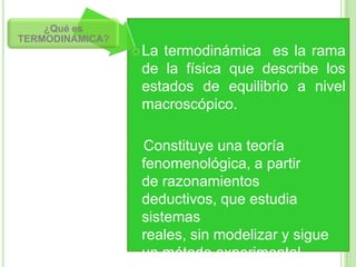 ¿Qué es
TERMODINAMICA?
                  Latermodinámica es la rama
                  de la física que describe los
                  estados de equilibrio a nivel
                  macroscópico.

                  Constituye una teoría
                  fenomenológica, a partir
                  de razonamientos
                  deductivos, que estudia
                  sistemas
                  reales, sin modelizar y sigue
                  un método experimental.
 