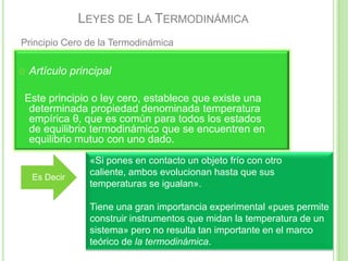 LEYES DE LA TERMODINÁMICA
Principio Cero de la Termodinámica

   Artículo principal

Este principio o ley cero, establece que existe una
 determinada propiedad denominada temperatura
 empírica θ, que es común para todos los estados
 de equilibrio termodinámico que se encuentren en
 equilibrio mutuo con uno dado.
                 «Si pones en contacto un objeto frío con otro
                 caliente, ambos evolucionan hasta que sus
    Es Decir
                 temperaturas se igualan».

                 Tiene una gran importancia experimental «pues permite
                 construir instrumentos que midan la temperatura de un
                 sistema» pero no resulta tan importante en el marco
                 teórico de la termodinámica.
 