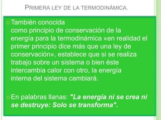 PRIMERA LEY DE LA TERMODINÁMICA.

 También conocida
 como principio de conservación de la
 energía para la termodinámica «en realidad el
 primer principio dice más que una ley de
 conservación», establece que si se realiza
 trabajo sobre un sistema o bien éste
 intercambia calor con otro, la energía
 interna del sistema cambiará.

 Enpalabras llanas: "La energía ni se crea ni
 se destruye: Solo se transforma".
 
