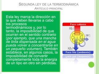 SEGUNDA LEY DE LA TERMODINÁMICA
                 ARTÍCULO PRINCIPAL

Esta ley marca la dirección en
la que deben llevarse a cabo
los procesos
termodinámicos y, por lo
tanto, la imposibilidad de que
ocurran en el sentido contrario
(por ejemplo, que una mancha
de tinta dispersada en el agua
pueda volver a concentrarse en
un pequeño volumen). También
establece, en algunos casos, la
imposibilidad de convertir
completamente toda la energía
de un tipo en otro sin pérdidas.
 