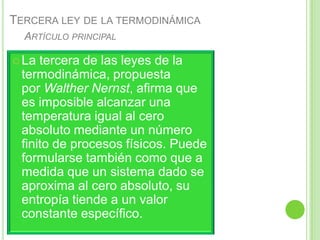 TERCERA LEY DE LA TERMODINÁMICA
  ARTÍCULO PRINCIPAL

 La tercera de las leyes de la
 termodinámica, propuesta
 por Walther Nernst, afirma que
 es imposible alcanzar una
 temperatura igual al cero
 absoluto mediante un número
 finito de procesos físicos. Puede
 formularse también como que a
 medida que un sistema dado se
 aproxima al cero absoluto, su
 entropía tiende a un valor
 constante específico.
 