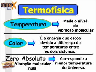 Termofísica
                            Mede o nível
 Temperatura                     de
                         vibração molecular

               É a energia que escoa
Calor          devido a diferença de
                temperaturas entre
                 os dois sistemas.

Zero Absoluto             Corresponde a
   Vibração molecular   menor temperatura
          nula.            do Universo.
 