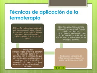 Técnicas de aplicación de la
termoterapia
Sólidos: Se aplican protegiendo
la zona con una toalla, y tienen
la ventaja de ser adaptables a
regiones como el hombro o
cuello. Ideales para su uso en
casa.
Semilíquidos:
Fangos, lodos, parafina, parafan
go se suelen aplicar en
consulta, con la ventaja de que
son moldeables y adaptables a
regiones como la espalda
completa o la mano completa
(en este caso es muy utilizada la
parafina).
Radiación: Lámpara de
infrarrojos, microondas… Se
suelen aplicar en consulta
Gas: Aire seco (por ejemplo
utilizando un secador). Puede
aliviar en algunos
casos, aunque, para aplicar en
casa, es mejor la aplicación de
sólidos. Otra variante es el vapor
de agua (sauna).
 
