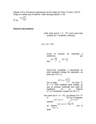 Calcule G y A para la vaporización de 0.8 moles de H2O a 1.0 atm y 100 ºC.
Tenga en cuenta que el volumen molar del agua líquida a 100
ºC es .
Solución del problema
a)Se tiene que G = H - TS ; como para este
proceso es T constante, entonces:
Como el proceso es reversible e
isotérmico, por
que y .
Como P es constante y únicamente se
está realizando trabajo de expansión, se
tiene que H = q .
Por lo tanto, . Es decir :
G = 0 . Éste resultado tiene sentido, ya
que un proceso reversible (por estar en
equilibrio), en un sistema
a T y P constantes cumple con dG = 0 .
b)A partir de A = U - TS , se obtiene A =
U - T S a T constante.
Usando , y ,
se obtiene , por lo
tanto:
 
