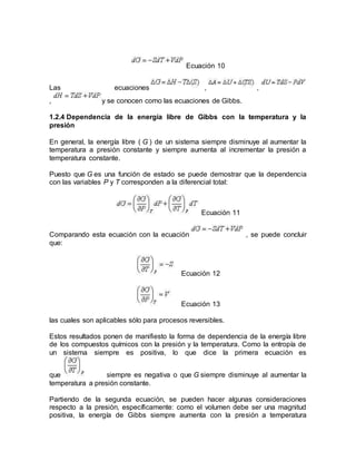 Ecuación 10
Las ecuaciones , ,
, y se conocen como las ecuaciones de Gibbs.
1.2.4 Dependencia de la energía libre de Gibbs con la temperatura y la
presión
En general, la energía libre ( G ) de un sistema siempre disminuye al aumentar la
temperatura a presión constante y siempre aumenta al incrementar la presión a
temperatura constante.
Puesto que G es una función de estado se puede demostrar que la dependencia
con las variables P y T corresponden a la diferencial total:
Ecuación 11
Comparando esta ecuación con la ecuación , se puede concluir
que:
Ecuación 12
Ecuación 13
las cuales son aplicables sólo para procesos reversibles.
Estos resultados ponen de manifiesto la forma de dependencia de la energía libre
de los compuestos químicos con la presión y la temperatura. Como la entropía de
un sistema siempre es positiva, lo que dice la primera ecuación es
que siempre es negativa o que G siempre disminuye al aumentar la
temperatura a presión constante.
Partiendo de la segunda ecuación, se pueden hacer algunas consideraciones
respecto a la presión, específicamente: como el volumen debe ser una magnitud
positiva, la energía de Gibbs siempre aumenta con la presión a temperatura
 