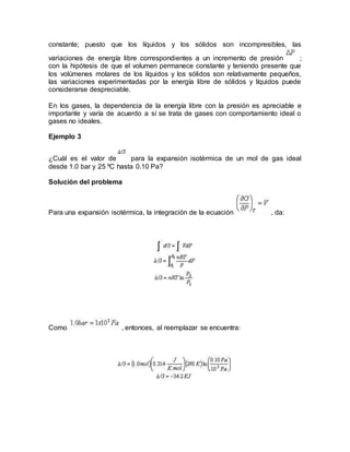 constante; puesto que los líquidos y los sólidos son incompresibles, las
variaciones de energía libre correspondientes a un incremento de presión ;
con la hipótesis de que el volumen permanece constante y teniendo presente que
los volúmenes molares de los líquidos y los sólidos son relativamente pequeños,
las variaciones experimentadas por la energía libre de sólidos y líquidos puede
considerarse despreciable.
En los gases, la dependencia de la energía libre con la presión es apreciable e
importante y varía de acuerdo a sí se trata de gases con comportamiento ideal o
gases no ideales.
Ejemplo 3
¿Cuál es el valor de para la expansión isotérmica de un mol de gas ideal
desde 1.0 bar y 25 ºC hasta 0.10 Pa?
Solución del problema
Para una expansión isotérmica, la integración de la ecuación , da:
Como , entonces, al reemplazar se encuentra:
 