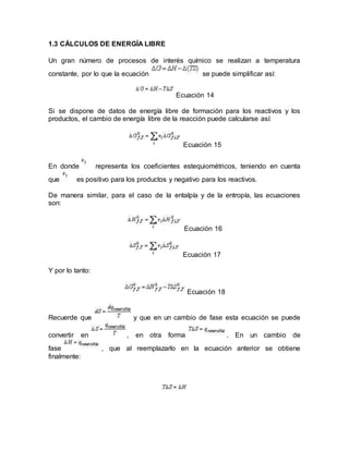 1.3 CÁLCULOS DE ENERGÍA LIBRE
Un gran número de procesos de interés químico se realizan a temperatura
constante, por lo que la ecuación se puede simplificar así:
Ecuación 14
Si se dispone de datos de energía libre de formación para los reactivos y los
productos, el cambio de energía libre de la reacción puede calcularse así:
Ecuación 15
En donde representa los coeficientes estequiométricos, teniendo en cuenta
que es positivo para los productos y negativo para los reactivos.
De manera similar, para el caso de la entalpía y de la entropía, las ecuaciones
son:
Ecuación 16
Ecuación 17
Y por lo tanto:
Ecuación 18
Recuerde que y que en un cambio de fase esta ecuación se puede
convertir en , en otra forma . En un cambio de
fase , que al reemplazarlo en la ecuación anterior se obtiene
finalmente:
 