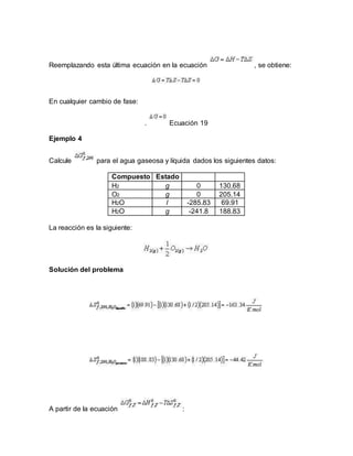 Reemplazando esta última ecuación en la ecuación , se obtiene:
En cualquier cambio de fase:
. Ecuación 19
Ejemplo 4
Calcule para el agua gaseosa y líquida dados los siguientes datos:
Compuesto Estado
H2 g 0 130.68
O2 g 0 205.14
H2O l -285.83 69.91
H2O g -241.8 188.83
La reacción es la siguiente:
Solución del problema
A partir de la ecuación :
 