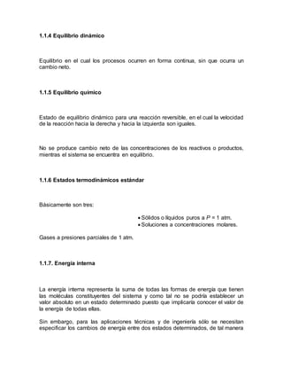 1.1.4 Equilibrio dinámico
Equilibrio en el cual los procesos ocurren en forma continua, sin que ocurra un
cambio neto.
1.1.5 Equilibrio químico
Estado de equilibrio dinámico para una reacción reversible, en el cual la velocidad
de la reacción hacia la derecha y hacia la izquierda son iguales.
No se produce cambio neto de las concentraciones de los reactivos o productos,
mientras el sistema se encuentra en equilibrio.
1.1.6 Estados termodinámicos estándar
Básicamente son tres:
 Sólidos o líquidos puros a P = 1 atm.
 Soluciones a concentraciones molares.
Gases a presiones parciales de 1 atm.
1.1.7. Energía interna
La energía interna representa la suma de todas las formas de energía que tienen
las moléculas constituyentes del sistema y como tal no se podría establecer un
valor absoluto en un estado determinado puesto que implicaría conocer el valor de
la energía de todas ellas.
Sin embargo, para las aplicaciones técnicas y de ingeniería sólo se necesitan
especificar los cambios de energía entre dos estados determinados, de tal manera
 