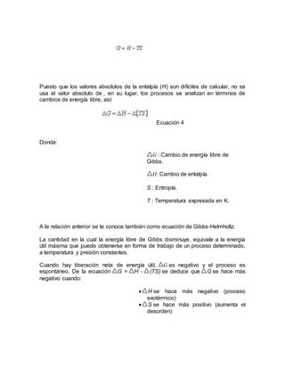 Puesto que los valores absolutos de la entalpía (H) son difíciles de calcular, no se
usa el valor absoluto de , en su lugar, los procesos se analizan en términos de
cambios de energía libre, así:
Ecuación 4
Donde:
G : Cambio de energía libre de
Gibbs.
H: Cambio de entalpía.
S : Entropía.
T : Temperatura expresada en K.
A la relación anterior se le conoce también como ecuación de Gibbs-Helmholtz.
La cantidad en la cual la energía libre de Gibbs disminuye, equivale a la energía
útil máxima que puede obtenerse en forma de trabajo de un proceso determinado,
a temperatura y presión constantes.
Cuando hay liberación neta de energía útil, G es negativo y el proceso es
espontáneo. De la ecuación G = H - (TS) se deduce que G se hace más
negativo cuando:
 H se hace más negativo (proceso
exotérmico)
 S se hace más positivo (aumenta el
desorden)
 