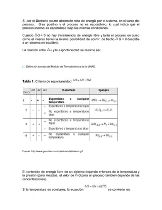 Si por el contrario ocurre absorción neta de energía por el sistema, en el curso del
proceso, G es positivo y el proceso no es espontáneo, lo cual indica que el
proceso inverso es espontáneo bajo las mismas condiciones.
Cuando G = 0 no hay transferencia de energía libre y tanto el proceso en curso
como el inverso tienen la misma posibilidad de ocurrir; de hecho G = 0 describe
a un sistema en equilibrio.
La relación entre G y la espontaneidad se resume así:
[1] Definición tomada del Módulo de Termodinámica de la UNAD.
Tabla 1: Criterio de espontaneidad
Fuente: http://www.geocities.com/pelabzen/tablaterm.gif
El contenido de energía libre de un sistema depende entonces de la temperatura y
la presión (para mezclas, el valor de G para un proceso también depende de las
concentraciones).
Si la temperatura es constante, la ecuación se convierte en:
 
