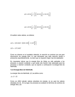 Al sustituir estos valores, se obtiene:
Como se observa en el resultado obtenido, la reacción se produce con una gran
disminución de energía libre, lo cual demuestra que esta reacción tiende a
producirse espontáneamente, es decir que no requiere ningún tipo de catalizador.
Es importante indicar que la energía libre de Gibbs es sólo aplicable a los
procesos a presión constante y que existe otra función más adecuada para los
procesos a volumen constante, que se expone a continuación: la energía libre de
Helmholtz.
1.2.2 Energía libre de Helmholtz
La energía libre de Helmholtz (A ) se define como:
Como es difícil calcular valores absolutos de energía, no se usan los valores
absolutos de de . En su lugar, los procesos se analizan en términos de cambios de
energía libre, así:
 