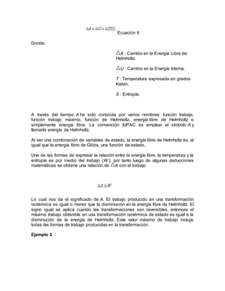 Ecuación 6
Donde:
A : Cambio en la Energía Libre de
Helmholtz.
U : Cambio en la Energía Interna.
T : Temperatura expresada en grados
Kelvin.
S : Entropía.
A través del tiempo, A ha sido conocida por varios nombres: función trabajo,
función trabajo máximo, función de Helmholtz, energía libre de Helmholtz o
simplemente energía libre. La convención IUPAC es emplear el símbolo A y
llamarla energía de Helmholtz.
Al ser una combinación de variables de estado, la energía libre de Helmholtz es, al
igual que la energía libre de Gibbs, una función de estado.
Una de las formas de expresar la relación entre la energía libre, la temperatura y la
entropía es por medio del trabajo (W ), por tanto luego de algunas deducciones
matemáticas se obtiene una relación de A con el trabajo:
Lo cual nos da el significado de A. El trabajo producido en una transformación
isotérmica es igual o menor que la disminución en la energía libre de Helmholtz. El
signo igual se aplica cuando las transformaciones son reversibles, entonces el
máximo trabajo obtenible en una transformación isotérmica de estado es igual a la
disminución de la energía de Helmholtz. Este valor máximo de trabajo incluye
todas las formas de trabajo producidas en la transformación.
Ejemplo 2
 