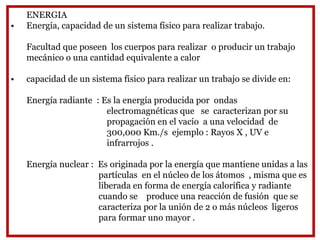 ENERGIA
• Energía, capacidad de un sistema físico para realizar trabajo.
Facultad que poseen los cuerpos para realizar o producir un trabajo
mecánico o una cantidad equivalente a calor
• capacidad de un sistema físico para realizar un trabajo se divide en:
Energía radiante : Es la energía producida por ondas
electromagnéticas que se caracterizan por su
propagación en el vacío a una velocidad de
300,000 Km./s ejemplo : Rayos X , UV e
infrarrojos .
Energía nuclear : Es originada por la energía que mantiene unidas a las
partículas en el núcleo de los átomos , misma que es
liberada en forma de energía calorífica y radiante
cuando se produce una reacción de fusión que se
caracteriza por la unión de 2 o más núcleos ligeros
para formar uno mayor .
 