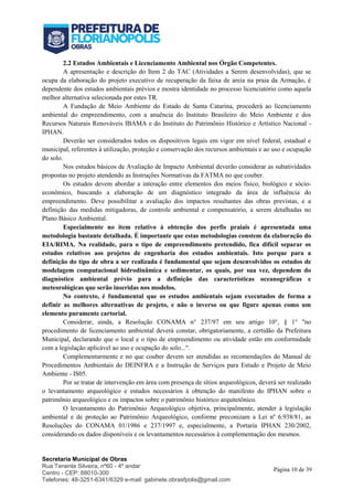 Secretaria Municipal de Obras
Rua Tenente Silveira, nº60 - 4º andar
Centro - CEP: 88010-300
Telefones: 48-3251-6341/6329 e-mail: gabinete.obrasfpolis@gmail.com
Página 10 de 39
2.2 Estudos Ambientais e Licenciamento Ambiental nos Órgão Competentes.
A apresentação e descrição do Item 2 do TAC (Atividades a Serem desenvolvidas), que se
ocupa da elaboração do projeto executivo de recuperação da faixa de areia na praia da Armação, é
dependente dos estudos ambientais prévios e mostra identidade no processo licenciatório como aquela
melhor alternativa selecionada por estes TR.
A Fundação de Meio Ambiente do Estado de Santa Catarina, procederá ao licenciamento
ambiental do empreendimento, com a anuência do Instituto Brasileiro do Meio Ambiente e dos
Recursos Naturais Renováveis IBAMA e do Instituto do Patrimônio Histórico e Artístico Nacional -
IPHAN.
Deverão ser considerados todos os dispositivos legais em vigor em nível federal, estadual e
municipal, referentes à utilização, proteção e conservação dos recursos ambientais e ao uso e ocupação
do solo.
Nos estudos básicos de Avaliação de Impacto Ambiental deverão considerar as subatividades
propostas no projeto atendendo as Instruções Normativas da FATMA no que couber.
Os estudos devem abordar a interação entre elementos dos meios físico, biológico e sócio-
econômico, buscando a elaboração de um diagnóstico integrado da área de influência do
empreendimento. Deve possibilitar a avaliação dos impactos resultantes das obras previstas, e a
definição das medidas mitigadoras, de controle ambiental e compensatório, a serem detalhadas no
Plano Básico Ambiental.
Especialmente no item relativo à obtenção dos perfis praiais é apresentada uma
metodologia bastante detalhada. É importante que estas metodologias constem da elaboração do
EIA/RIMA. Na realidade, para o tipo de empreendimento pretendido, fica difícil separar os
estudos relativos aos projetos de engenharia dos estudos ambientais. Isto porque para a
definição do tipo de obra a ser realizada é fundamental que sejam desenvolvidos os estudos de
modelagem computacional hidrodinâmica e sedimentar, os quais, por sua vez, dependem do
diagnóstico ambiental prévio para a definição das características oceanográficas e
meteorológicas que serão inseridas nos modelos.
No contexto, é fundamental que os estudos ambientais sejam executados de forma a
definir as melhores alternativas de projeto, e não o inverso ou que figure apenas como um
elemento puramente cartorial.
Considerar, ainda, a Resolução CONAMA n° 237/97 em seu artigo 10°, § 1° "no
procedimento de licenciamento ambiental deverá constar, obrigatoriamente, a certidão da Prefeitura
Municipal, declarando que o local e o tipo de empreendimento ou atividade estão em conformidade
com a legislação aplicável ao uso e ocupação do solo...".
Complementarmente e no que couber devem ser atendidas as recomendações do Manual de
Procedimentos Ambientais do DEINFRA e a Instrução de Serviços para Estudo e Projeto de Meio
Ambiente - IS05.
Por se tratar de intervenção em área com presença de sítios arqueológicos, deverá ser realizado
o levantamento arqueológico e estudos necessários à obtenção do manifesto do IPHAN sobre o
patrimônio arqueológico e os impactos sobre o patrimônio histórico arquitetônico.
O levantamento do Patrimônio Arqueológico objetiva, principalmente, atender à legislação
ambiental e de proteção ao Patrimônio Arqueológico, conforme preconizam a Lei nº 6.938/81, as
Resoluções do CONAMA 01/1986 e 237/1997 e, especialmente, a Portaria IPHAN 230/2002,
considerando os dados disponíveis e os levantamentos necessários à complementação dos mesmos.
 