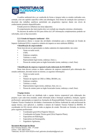 Secretaria Municipal de Obras
Rua Tenente Silveira, nº60 - 4º andar
Centro - CEP: 88010-300
Telefones: 48-3251-6341/6329 e-mail: gabinete.obrasfpolis@gmail.com
Página 11 de 39
A análise ambiental deve ser conduzida de forma a integrar todos os estudos realizados sem,
contudo, criar um capítulo específico sobre esta abordagem. Esta forma de condução deve permear a
descrição dos trabalhos analíticos permitindo um prognóstico rigoroso diante nos níveis de
conhecimento primário disponibilizados.
Estudar possíveis influência nas áreas adjacentes.
O comportamento das intervenções deve ser avaliado nas situações extremas e dominantes.
No decorrer da análise do EIA para efeitos de LAP informações complementares poderão ser
solicitadas, caso se faça necessário.
2.2.1 Estudo de Impacto Ambiental – EIA
Apresenta-se abaixo o escopo das atividades orientadoras para a elaboração do Estudo de
Impacto Ambiental (EIA) e respectivo relatório de impacto ao meio ambiente (RIMA).
▪ Identificação do empreendedor
Neste item devem ser apresentados os dados cadastrais do empreendedor, tais como:
• Nome ou razão social;
• CNPJ;
• Endereço completo;
• Telefone e e-mail;
• Representante legal (nome, endereço, fone); e,
• Pessoa de contato junto ao órgão licenciador (nome, endereço, e-mail, fone).
▪ Identificação da empresa responsável pela elaboração do EIA/RIMA
Neste item devem constar os dados cadastrais da empresa responsável pela elaboração dos
estudos ambientais, devendo incluir no mínimo, as seguintes informações:
• Nome ou razão social;
• CNPJ;
• Número de registro no CREA, CRBio, IBAMA, etc;
• Endereço completo;
• Telefone e e-mail;
• Representantes legais (nome, endereço, fone, etc.); e,
• Pessoa de contato junto ao órgão licenciador (nome, endereço, e-mail, fone).
▪ Equipe técnica
Nesse item deverá ser detalhada toda a equipe técnica responsável pela elaboração dos
projetos e por cada tema estudado, sendo informada ainda a formação acadêmica, titulação, registro
profissional e apresentadas as respectivas Anotações de Responsabilidade Técnicas e comprovantes de
Cadastro Técnico Estadual de Atividades e Instrumentos de Defesa Ambiental de cada profissional da
equipe técnica, caso aplicável, e, também o número do Cadastro Técnico Federal no IBAMA. O
coordenador do EIA deverá rubricar todas as páginas do estudo. Devendo ser formada, no mínimo,
pelos seguintes profissionais:
• Coordenador geral (Nível Superior Sênior);
• Coordenador da Equipe Técnica geral (Nível Superior Pleno);
• Especialista em Hidrologia;
• Especialista em Oceanografia;
• Engenheiro Agrônomo;
 