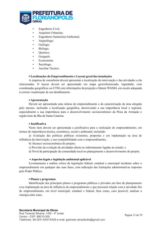 Secretaria Municipal de Obras
Rua Tenente Silveira, nº60 - 4º andar
Centro - CEP: 88010-300
Telefones: 48-3251-6341/6329 e-mail: gabinete.obrasfpolis@gmail.com
Página 12 de 39
• Engenheiro Civil;
• Arquiteto Urbanista;
• Engenheiro Sanitarista/Ambiental;
• Arqueólogo;
• Geólogo;
• Biólogo;
• Químico;
• Geógrafo
• Economista;
• Sociólogo;
• Auxiliar Técnico.
▪ Localizações do Empreendimento e Layout geral das instalações
A empresa de consultoria deverá apresentar a localização da intervenção e das atividades a ela
relacionadas. O layout deverá ser apresentado em mapa georreferenciado, legendado, com
coordenadas geográficas ou UTM com informações da projeção e Datum WGS84, em escala adequada
à correta visualização de seu detalhamento.
▪ Apresentação
Deverá ser apresentada uma síntese do empreendimento e da caracterização da área atingida
pelo mesmo, incluindo a localização geográfica, descrevendo a sua importância local e regional,
especialmente a sua importância para o desenvolvimento socioeconômico da Praia da Armação e
região leste da Ilha de Santa Catarina.
▪ Justificativa
Neste item deverá ser apresentada a justificativa para a realização do empreendimento, em
termos de importância técnica, econômica, social e ambiental, incluindo:
a) Avaliação das políticas públicas existentes, propostas e em implantação na área de
influência da intervenção, e sua compatibilidade com o empreendimento;
b) Alcance socioeconômico do projeto;
c) Previsão da evolução de atividades direta ou indiretamente ligadas ao estudo; e
d) Nível de participação da comunidade local no planejamento e desenvolvimento do projeto.
▪ Aspectos legais e legislação ambiental aplicável
Levantamento e análise crítica da legislação federal, estadual e municipal incidente sobre o
empreendimento em qualquer das suas fases, com indicação das limitações administrativas impostas
pelo Poder Público.
▪ Planos e programas
Identificação dos principais planos e programas públicos e privados em fase de planejamento
e/ou implantação na área de influência do empreendimento e que possuam relação com a atividade fim
do empreendimento, em nível municipal, estadual e federal, bem como, caso possível, analisar a
sinergia entre estes.
 