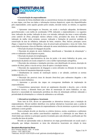Secretaria Municipal de Obras
Rua Tenente Silveira, nº60 - 4º andar
Centro - CEP: 88010-300
Telefones: 48-3251-6341/6329 e-mail: gabinete.obrasfpolis@gmail.com
Página 13 de 39
▪ Caracterização do empreendimento
Apresentar de forma detalhada todas as características técnicas do empreendimento, em todas
as suas etapas, com base nos dados e informações técnicas disponíveis, sejam eles disponibilizados
pelo empreendedor, como aqueles gerados pelos estudos, devendo incluir, no mínimo, os seguintes
itens:
• Apresentar carta-imagem ou fotocarta, em escala e resolução adequadas, devidamente
georreferenciada e com malha de coordenadas UTM, indicando o empreendimento e os seguintes
itens: indicação das jazidas; indicação da área a ser aterrada; indicação das áreas a serem utilizadas
como canteiro de obras; principais núcleos urbanos (vilas, povoados) das áreas de influência;
indicação da malha viária existente, acessos; indicação e limitações de possíveis unidades de
conservação da área de influência; indicação de baías, estuários, ilhas, baixios, principais cursos
d'água e respectivas baciais hidrográficas, áreas de preservação permanentes e áreas da União, bem
como linha de preamar e faixa de Marinha; indicação de outras interferências consideradas relevantes;
• Descrição do projeto de dragagem da jazida;
• Descrição do projeto de aterro hidráulico, identificando a “densidade de alimentação” e
como os sedimentos serão dispostos na praia;
• Descrição do projeto de terraplanagem;
• Caracterização topo-batimétrica da área da jazida e do aterro hidráulico da praia, com
apresentação de plantas em escala compatível e com a melhor representação cartográfica;
• Descrição das estruturas e instalações previstas, com identificação de acessos, descrição do
canteiro de obras, pátios e vias de serviço, áreas de apoio e circulação interna;
• Descrição dos equipamentos de dragagem a serem utilizados na obtenção do material das
jazidas e na forma de lançamento/deposição na praia;
• Detalhamento do sistema de sinalização náutica a ser adotado, conforme as normas
NORMAM's 03 e 11;
• Descrição das possíveis áreas de descarte (bota-fora) para sedimentos dragados e não
utilizados no aterro hidráulico;
• Apresentar a previsão das etapas em cronogramas detalhados da implantação do
empreendimento;
• Características operacionais: deverá ser amplamente discutido e descrito, com a devida
justificativa técnica, a demanda futura por obras de manutenção do aterro hidráulico, ou seja,
descrever a necessidade de manutenções periódicas da obras de alimentação artificial, indicando a
periodicidade de alimentações e o volume de sedimentos a ser utilizado.
▪ Alternativas tecnológicas e locacionais
Neste item do EIA, devem ser apresentadas as alternativas técnicas para a instalação do
empreendimento. Deverá também identificar e/ou analisar alternativas locacionais para a jazida de
areia, visando o melhor aproveitamento do empreendimento a fim de minimizar os possíveis impactos
ambientais a serem gerados.
Nesta avaliação deverão ser descritos os critérios técnicos, sociais, econômicos e ambientais
envolvidos, realizando uma análise custo-benefício ampliados e a elaboração de uma Matriz de
Atratividade que sintetize os principais quesitos levantados para cada alternativa, justificando por fim
a escolha das áreas de jazidas.
Deverão ser apresentadas todas as alternativas em mapa georreferenciado em escala usual e
adequada, que indique claramente as áreas das alternativas locacionais em relação às áreas
 