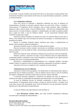 Secretaria Municipal de Obras
Rua Tenente Silveira, nº60 - 4º andar
Centro - CEP: 88010-300
Telefones: 48-3251-6341/6329 e-mail: gabinete.obrasfpolis@gmail.com
Página 14 de 39
circunvizinhas. O projeto definido como preferencial deverá ser apresentado em planta plotada sobre
levantamento batimétrico atual (máximo de 06 meses) em escala devidamente apropriada e conforme
as normas pertinentes.
2.2.1.1 Diagnóstico ambiental
Neste item, deverá ser elaborado o diagnóstico ambientais das áreas de influência do
empreendimento, abordando os principais aspectos relativos aos meios físico, biótico e Antrópico /
socioeconômico. O diagnóstico deverá contemplar, além de dados primários, dados secundários
disponíveis sobre a área de estudo. A área de influência direta – AID deverá ser fundamentada, tanto
quanto possível, em dados primários, analisados e complementados com dados secundários gerados
para a região em estudo. A área de influência indireta – aí será caracterizada utilizando dados
secundários gerados para a região.
Apresentar relatório fotográfico do momento de coleta e do material obtido do meio físico e
biótico. Como também mapa com localização dos pontos de amostragem, as coordenadas planas ou
geográficas em tabelas.
Discutir os resultados utilizando análises estatísticas para síntese e estabelecimento de
padrões, além de integrar a análise dos parâmetros.
Apresentar em tabelas anexas os métodos dos dados primários gerados.
Descrever processos costeiros atuantes, descrevendo sua morfologia com base nos fatores:
fonte de sedimentos, nível de energia de ondas e caracterização da plataforma continental interna sob
qual está a praia.
Definir das causas da erosão, enfocando as mudanças que ocorrem nos eventos de tempestade.
Delimitar, justificar e apresentar em mapa a área de influencia direta do emepreendimento,
considerando também os parâmetros como a bacia horográfica, uso/ocupação do solo, águas estuarinas
e marinhas, bem como, ecossistemas predominantes.
Demonstrar a compatibilidade do empreendimento com a legislação incidente: municipal,
estadual e federal, em especial as áreas de interesse ambiental, mapeamento as restrições à ocupação.
Apresentar carta de uso e ocupação do solo e vegetação em escala regional.
▪ Delimitação das áreas de influência
Apresentar os limites da área geográfica a ser afetada direta ou indiretamente pelos impactos,
denominada área de influência do projeto. A área de influência deverá conter as áreas de incidência
dos impactos, abrangendo os distintos contornos para as diversas variáveis enfocadas.
É necessário apresentar igualmente a justificativa da definição das áreas de influência e
incidência dos impactos, acompanhada de mapeamento georreferenciados, em escala adequada.
As áreas de influências deverão ser definidas considerando os meios físico, biótico e
socioeconômico. O mapeamento deverá ressaltar os pontos de interesse histórico e ecológico, bem
como outros recursos não contemplados neste Termo de Referência, mas que apresentem relevância
significativa à contextualização do empreendimento.
As áreas de influência do empreendimento serão divididas em:
• Área Diretamente Afetada (ADA): área onde ocorrerão interferências ambientais
necessárias para a instalação do empreendimento;
 