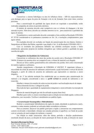 Secretaria Municipal de Obras
Rua Tenente Silveira, nº60 - 4º andar
Centro - CEP: 88010-300
Telefones: 48-3251-6341/6329 e-mail: gabinete.obrasfpolis@gmail.com
Página 16 de 39
Caracterizar o sistema hidrológico na área de influência direta – AID do empreendimento,
com destaque para as águas da praia da Armação e do rio da Armação, bem como áreas costeiras
próximas.
Para a caracterização da qualidade das águas deverá ser respeitada a sazonalidade, sendo
realizadas campanhas de coleta em períodos destintos.
O número de amostras deverão estar compatíveis com os volumes de dragagem e de área
aterrada na praia. Além disso, deverão ser coletadas amostras no rio... para caracterizar a qualidade das
águas do mesmo.
Os parâmetros a serem analisados deverão contemplar a lista contida na Resolução CONAMA
Nº 357/05 considerando-se os parâmetros constantes no Art. 18, e resoluções complementares, para
águas salinas.
Os resultados deverão ser avaliados em função da caracterização dos rios Quinca Antônio e
Sangradouro até Morro das Pedras, seguindo o que dispõe o Art. 16 da Resolução CONAMA 430/11.
Caso os resultados dos parâmetros definidos nas referidas resoluções exceda o limite
estabelecido, apresentar proposta de medidas mitigadoras que venham garantir a qualidade da água
marinha da região.
▪ Diagnóstico da Qualidade dos Sedimentos
Caracterizar os sedimentos das áreas das jazidas de acordo com a Resolução CONAMA Nº
344/04. O número de amostras deve ser compatível com o volume de material a ser dragado.
Deverá ser feita a análise granulométrica dos sedimentos das jazidas, bem como concentração
de matéria orgânica e carbonatos.
Atender integralmente a Resolução do CONOMA nº 454/2012. É importante reforçar a
necessidade da coleta de amostras de sedimento caracterizando a seção horizontal e vertical da área de
dragagem, a partir de coleta de amostras de sedimentos que representem os materiais a serem
dragados.
No art. 5° da referida resolução fica estabelecido que as amostras para caracterização do
material a ser dragado, considerando a área e o perfil vertical da camada de sedimentos a ser
removida.
Detalhar o número de estações de coleta na área da jazida e sua localização através de mapas.
Indicar dimensão da área e cubagem da jazida.
Descrição do tipo e quantidade de equipamentos (máquinas) a serem utilizados na execução da
Dragagem.
Destino do material dragado que não for utilizado na praia (bota fora).
Detalhar quais serão os ensaios toxicológicos para avaliação da toxicidade aguda e crônica dos
sedimentos, caso necessário. Verificar o atendimento aos padrões legais.
▪ Caracterização Oceanográfica e Hidrodinâmica
Realizar a caracterização hidrodinâmica da região de estudo, abordando os parâmetros marés,
correntes e ondas atuantes, podendo ser utilizados dados secundários existentes.
Para as correntes, descrever seu padrão geral para a região e caracterizar seu comportamento
costeiro envolvendo a intensidade e direção nas camadas próximas à superfície e ao fundo de acordo
com as variações de maré (estágios de enchente e vazante).
Em relação às ondas caracterizar, além das alturas, períodos e direções predominantes
(incluindo direção de pico), as direções de maior penetração de frente de onda, as direções de maior
 