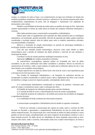 Secretaria Municipal de Obras
Rua Tenente Silveira, nº60 - 4º andar
Centro - CEP: 88010-300
Telefones: 48-3251-6341/6329 e-mail: gabinete.obrasfpolis@gmail.com
Página 17 de 39
energia, as condições de onda ao largo e seu comportamento em água rasa (refração) em função dos
acidentes geográficos atualmente existentes (emersos e submersos) e da estrutura proposta pelas obras
complementares (engordamento da praia, área de dragagem e manutenção e/ou ampliação do
enrocamento, entre outras).
Modelar a possibilidade da Intrusão da cunha salina no aquífero da Lagoa do Peri. Apresentar
cenários representando os limites da cunha salina em função das condições ambientais dominantes e
extremas.
Obter dados primários para a caracterização oceanográfica e hidrodinâmica.
Indicar quais serão os equipamentos para aquisição dos dados primários para as modelagens
matemáticas, sua localização, período amostrado, intervalo de aquisição dos dados, grades numéricas
consideradas e resolução espacial, além de indicar quais serão os modelos matemáticos utilizados,
suas potencialidades e limitações.
Indica-se a Instalação de estação meteorológica no período de amostragem detalhando a
localização, período e intervalo das medições.
Caso não seja instalada estação meteorológica, descrever como serão obtidos os dados
meteorológicos para o período de medições dos dados primários e intervalo de suas medições e
localização da estação.
Considerar revisão de estudos pretéritos modelagem matemática na área.
Apresentar validação dos modelos matemáticos utilizados.
As características oceanográficas regionais podem ser levantadas por meio de dados
secundários ou por uma combinação entre dados secundários e primários. Devem ser descritas as
características de correntes, ondas e marés atuantes na região para as diferentes épocas do ano e suas
inter-relações com os padrões meteorológicos.
Atenção especial deve ser dada aos efeitos local e não local do vento e suas importâncias para
a elevação do nível do mar junto à costa.
Nos Estudos de modelagem hidrodinâmica e de transporte de sedimentos deverão ser
incorporados na análise considerando os cenários atuais e após a implantação das obras, com o intuito
de identificar e mitigar os possíveis impactos gerados, contemplando, dentre outros:
a) A caracterização hidrodinâmica considerando as situações de preamar e baixamar para
marés de sizígia e as batimetrias atuais e após a realização das obras;
b) O padrão de transporte de sedimentos gerados pelas correntes litorâneas;
c) A variação da linha de costa e a determinação dos locais de erosão e progradação;
d) A dispersão da pluma de sedimentos e de turbidez proveniente das atividades de dragagem
e engordamento da praia;
e) A estabilidade da feição resultante das intervenções propostas.
A caracterização oceanográfica e hidrodinâmica deverá atender às seguintes orientações:
• Deverá ser realizada a caracterização dos regimes de ondas, marés e correntes da AID,
devendo ser discutido e apresentado o comportamento hidrodinâmico da área de estudo para uma
análise temporal/sazonal. Tal caracterização deve estar baseada na análise de dados primários a serem
gerados na área de estudo, consubstanciando com séries temporais de procedência confiável e com a
maior duração possível. Os dados devem ser trabalhados de forma integrada, descrevendo as inter-
relações entre marés, ondas e correntes, relacionados ainda com os dados meteorológicos, de forma a
 