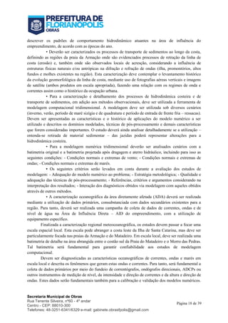 Secretaria Municipal de Obras
Rua Tenente Silveira, nº60 - 4º andar
Centro - CEP: 88010-300
Telefones: 48-3251-6341/6329 e-mail: gabinete.obrasfpolis@gmail.com
Página 18 de 39
descrever os padrões de comportamento hidrodinâmico atuantes na área de influência do
empreendimento, de acordo com as épocas do ano.
• Deverão ser caracterizados os processos de transporte de sedimentos ao longo da costa,
definindo as regiões da praia da Armação onde são evidenciados processos de retração da linha de
costa (erosão) e, também onde são observados locais de acresção, considerando a influência de
estruturas físicas naturais e/ou antrópicas na difração e refração de ondas (ilha, promontórios, altos
fundos e molhes existentes na região). Esta caracterização deve contemplar o levantamento histórico
da evolução geomorfológica da linha de costa, mediante uso de fotografias aéreas verticais e imagens
de satélite (ambos produtos em escala apropriada), fazendo uma relação com os regimes de onda e
correntes assim como o histórico da ocupação urbana.
• Para a caracterização e detalhamento dos processos de hidrodinâmica costeira e de
transporte de sedimentos, em adição aos métodos observacionais, deve ser utilizada a ferramenta de
modelagem computacional tridimensional. A modelagem deve ser utilizada sob diversos cenários
(inverno, verão, período de maré sizígia e de quadratura e período de entrada de frente fria – ressacas).
Devem ser apresentadas as características e o histórico de aplicações do modelo numérico a ser
utilizado e descritos os domínios modelados, técnicas de pós-processamento e demais características
que forem consideradas importantes. O estudo deverá ainda analisar detalhadamente se a utilização –
entenda-se retirada de material sedimentar – das jazidas poderá representar alterações para a
hidrodinâmica costeira.
• Para a modelagem numérica tridimensional deverão ser analisados cenários com a
batimetria original e a batimetria projetada após dragagem e aterro hidráulico, incluindo para isso as
seguintes condições: - Condições normais e extremas de vento; - Condições normais e extremas de
ondas; - Condições normais e extremas de marés.
• Os seguintes critérios serão levados em conta durante a avaliação dos estudos de
modelagem: - Adequação do modelo numérico ao problema; - Estratégia metodológica; - Qualidade e
adequação das técnicas de pós-processamento; - Referências, critérios e argumentos considerando na
interpretação dos resultados; - Interação dos diagnósticos obtidos via modelagem com aqueles obtidos
através de outros métodos.
• A caracterização oceanográfica da área diretamente afetada (ADA) deverá ser realizada
mediante a utilização de dados primários, consubstanciada com dados secundários existentes para a
região. Para tanto, deverá ser realizada uma campanha de coleta de dados de correntes, ondas e de
nível de água na Área de Influência Direta – AID do empreendimento, com a utilização de
equipamento específico.
Finalizada a caracterização regional meteoceanográfica, os estudos devem passar a focar uma
escala espacial local. Esta escala pode abranger a costa leste da Ilha de Santa Catarina, mas deve ser
particularmente focada nas praias da Armação e do Matadeiro. Em escala local, deve ser realizada uma
batimetria de detalhe na área abrangida entre o costão sul da Praia do Matadeiro e o Morro das Pedras.
Tal batimetria será fundamental para garantir confiabilidade aos estudos de modelagem
computacional.
Devem ser diagnosticadas as características oceanográficas de correntes, ondas e marés em
escala local e descrita os fenômenos que geram estas ondas e correntes. Para tanto, será fundamental a
coleta de dados primários por meio do fundeio de correntógrafos, ondógrafos direcionais, ADCPs ou
outros instrumentos de medição de nível, da intensidade e direção de correntes e da altura e direção de
ondas. Estes dados serão fundamentais também para a calibração e validação dos modelos numéricos.
 