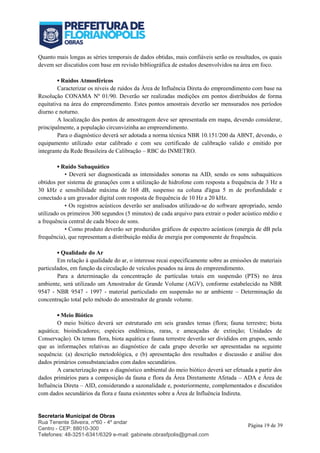 Secretaria Municipal de Obras
Rua Tenente Silveira, nº60 - 4º andar
Centro - CEP: 88010-300
Telefones: 48-3251-6341/6329 e-mail: gabinete.obrasfpolis@gmail.com
Página 19 de 39
Quanto mais longas as séries temporais de dados obtidas, mais confiáveis serão os resultados, os quais
devem ser discutidos com base em revisão bibliográfica de estudos desenvolvidos na área em foco.
▪ Ruídos Atmosféricos
Caracterizar os níveis de ruídos da Área de Influência Direta do empreendimento com base na
Resolução CONAMA Nº 01/90. Deverão ser realizadas medições em pontos distribuídos de forma
equitativa na área do empreendimento. Estes pontos amostrais deverão ser mensurados nos períodos
diurno e noturno.
A localização dos pontos de amostragem deve ser apresentada em mapa, devendo considerar,
principalmente, a população circunvizinha ao empreendimento.
Para o diagnóstico deverá ser adotada a norma técnica NBR 10.151/200 da ABNT, devendo, o
equipamento utilizado estar calibrado e com seu certificado de calibração valido e emitido por
integrante da Rede Brasileira de Calibração – RBC do INMETRO.
▪ Ruído Subaquático
• Deverá ser diagnosticada as intensidades sonoras na AID, sendo os sons subaquáticos
obtidos por sistema de granações com a utilização de hidrofone com resposta a frequência de 3 Hz a
30 kHz e sensibilidade máxima de 168 dB, suspenso na coluna d'água 5 m de profundidade e
conectado a um gravador digital com resposta de frequência de 10 Hz a 20 kHz.
• Os registros acústicos deverão ser analisados utilizado-se do software apropriado, sendo
utilizado os primeiros 300 segundos (5 minutos) de cada arquivo para extrair o poder acústico médio e
a frequência central de cada bloco de sons.
• Como produto deverão ser produzidos gráficos de espectro acústicos (energia de dB pela
frequência), que representam a distribuição média de energia por componente de frequência.
▪ Qualidade do Ar
Em relação à qualidade do ar, o interesse recai especificamente sobre as emissões de materiais
particulados, em função da circulação de veículos pesados na área do empreendimento.
Para a determinação da concentração de partículas totais em suspensão (PTS) no área
ambiente, será utilizado um Amostrador de Grande Volume (AGV), conforme estabelecido na NBR
9547 - NBR 9547 - 1997 - material particulado em suspensão no ar ambiente – Determinação da
concentração total pelo método do amostrador de grande volume.
▪ Meio Biótico
O meio biótico deverá ser estruturado em seis grandes temas (flora; fauna terrestre; biota
aquática; bioindicadores; espécies endêmicas, raras, e ameaçadas de extinção; Unidades de
Conservação). Os temas flora, biota aquática e fauna terrestre deverão ser divididos em grupos, sendo
que as informações relativas ao diagnóstico de cada grupo deverão ser apresentadas na seguinte
sequência: (a) descrição metodológica, e (b) apresentação dos resultados e discussão e análise dos
dados primários consubstanciados com dados secundários.
A caracterização para o diagnóstico ambiental do meio biótico deverá ser efetuada a partir dos
dados primários para a composição da fauna e flora da Área Diretamente Afetada – ADA e Área de
Influência Direta – AID, considerando a sazonalidade e, posteriormente, complementados e discutidos
com dados secundários da flora e fauna existentes sobre a Área de Influência Indireta.
 