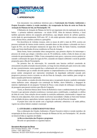 Secretaria Municipal de Obras
Rua Tenente Silveira, nº60 - 4º andar
Centro - CEP: 88010-300
Telefones: 48-3251-6341/6329 e-mail: gabinete.obrasfpolis@gmail.com
Página 2 de 39
1. APRESENTAÇÃO
Este documento visa estabelecer diretrizes para a Contratação dos Estudos Ambientais e
Projeto Executivo relativo à erosão marinha e de recuperação da faixa de areia na Praia da
Armação do Pântano do Sul, em Florianópolis / SC.
O Balneário da Armação do Pântano do Sul foi um importante sítio de exploração do azeite de
baleia – a primeira indústria catarinense - no século XVIII. Além do interesse histórico, o local
também apresenta indícios de ocupações pré-históricas, cuja datação através de carbono quatorze,
revela idade de aproximadamente 2650 anos AP. A orla ainda apresenta indícios dessas ocupações,
como oficinas líticas, artefatos cerâmicos e petroglifos.
Em decorrência de violentas ressacas, entre os meses de abril e maio de 2010, ocorreu um
processo acelerado de intensa erosão costeira, causando danos na área urbana e colocando em risco a
Lagoa do Peri, uns dos principais mananciais de água doce da Ilha de Santa Catarina, ressaltando
ainda, que foram danificadas diversas residências na Praia da Armação.
Desta forma, foram contratadas obras emergenciais, cujo primeiro objetivo foi interromper o
processo de erosão que atingiu e derrubou cerca de 30 residências, erodiu a linha de dunas em uma
extensão de aproximadamente 1.500m. Como consequência mais grave, o processo erosivo poderia ter
causado a salinização das águas da Lagoa do Peri, causando um impacto ambiental e social de grandes
proporções para a Ilha de Florianópolis.
Na primeira fase de intervenção, foi construída uma barreira artificial constituída de
enrocamento de pedra arrumada mecanicamente, ao longo da área afetada pela ação erosiva das ondas
do mar e posteriormente, numa segunda fase, a urbanização sob o enrocamento.
Ressaltamos que os estudos deverão apontar os empreendimentos e/ou obras complementares,
possui caráter emergencial por representar remediação da degradação ambiental causada pelo
progressivo processo erosivo existente na orla da Praia da Armação, como também, para corrigir os
danos causados pela barreira implantada.
Neste sentido, os estudos deverão direcionar para a recuperação da praia e poderão contemplar
outras melhorias como: adequação e/ou construção de Molhes, aterro hidráulico, a dragagem de
material, implantação de um pequeno Terminal de Pesca e uma estação de embarque e desembarque
de passageiro para passeio turístico para Ilha do Campeche.
Assim, as diretrizes básicas deste Termo de Referência visam o estabelecimento de um Projeto
Executivo que apresente soluções econômicas e racionais para a estabilização, a ampliação e a defesa
da linha de costa. Estas soluções devem atender às restrições ambientais, minimizando o impacto nas
linhas de costa adjacentes, bem como atender às diversas necessidades voltadas ao bem-estar humano
e às atividades de pesca, aquicultura, turismo, esporte e lazer na orla da Praia da Armação.
O projeto deve estar de acordo com a legislação ambiental, urbanística e de saúde pública,
vigente nas esferas federal, estadual e municipal.
2. ATIVIDADES A SEREM DESENVOLVIDAS
Para a elaboração dos Estudos Ambientais e Projeto Executivo relativo à erosão marinha e de
recuperação da faixa de areia na Praia da Armação do Pântano do Sul, em Florianópolis / SC, deverão
ser desenvolvidas as seguintes atividades:
A) Breves descrições dos Projetos e programas
Deverão ser apresentados os seguintes tópicos:
 
