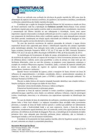 Secretaria Municipal de Obras
Rua Tenente Silveira, nº60 - 4º andar
Centro - CEP: 88010-300
Telefones: 48-3251-6341/6329 e-mail: gabinete.obrasfpolis@gmail.com
Página 21 de 39
Deverá ser realizada uma avaliação da relevância da porção marinha da AID como área de
alimentação de espécies de interesse econômico, de quelônios e de mamíferos marinhos, considerando
as diferentes características dos fundos marinhos da região.
Considerar que a região da Armação-Campeche-Pântano do Sul encontra-se situada em faixa
do litoral catarinense onde há a reprodução da Eubalaena australis (baleia-franca). Estes animais
anualmente migram para estas regiões costeiras onde se concentram para o acasalamento, nascimento
e amamentação dos filhotes nascidos no ano subsequente à fecundação. Assim, entre outros
importantes aspectos relacionados à avaliação ambiental que envolve a espécie, a execução da obra em
sua componente de interferência direta sobre o ambiente aquático deve estar planejada para execução
fora deste período, notadamente em relação àquela relacionada aos trabalhos de dragagem se estes
figurarem entre aqueles serviços da alternativa selecionada.
No caso das possíveis ocorrências de espécies ameaçadas de extinção, a equipe técnica
responsável deverá estar capacitada para efetuar a identificação específica dos animais registrados
pelas metodologias adotadas. Esta indicação inclui todos os grupos animais incluídos nas normas
legais existentes (Instrução Normativa MMA nº 03, de 27 de maio de 2003; Instrução Normativa
MMA nº 05, de 21 de maio de 2004 e Resolução CONSEMA nº 002, de 06 de dezembro de 2011).
As metodologias de levantamento de dados de campo, principalmente em relação ao registro
da ocorrência de espécies, deverão ser capazes de investigar os vários ecossistemas presentes nas áreas
de influência direta e indireta, assim como possibilitar a coleta de animais de corpo mole que são
facilmente dilacerados, como no caso dos ceriantos, ou pequenos, como organismos comensais, a
exemplo do crustáceo Minyocerus angustus. Considerar, ainda, a inclusão do material coletado pela
técnica de arrasto nos estudos de registro de espécies ameaçadas de extinção (cnidários,
equinodermos, crustáceos e moluscos)
Quando houver necessidade de captura, coleta e transporte de fauna silvestre em áreas de
influencia de empreendimentos e atividades consideradas efetiva e potencialmente causadoras de
impactos à fauna, deve ser formalizado junto a FATMA o pedido de autorização ambiental. Ver
Instrução Normativa FATMA nº 62.
Discutir os dados bióticos de maneira integrada buscando identificar suas relações tróficas e
funções ecológicas, além de integrar aos dados do meio físico.
Apresentar valores de densidades, biomassa e índices ecológicos.
Caracterizar biometricamente os principais grupos.
Apresentar as listas de espécies contendo os nomes científicos e populares, compartimento
ambiental (na água: superfície, meio, fundo e no substrato: epifauna e infauna), e tipo de amostragem
(coleta, visualização, entrevista) e as referencias e/ou especialistas reportados na identificação das
espécies.
No caso da eleição de áreas de empréstimo de sedimento, considerar previamente os impactos
diretos sobre a biota local afetada e os impactos secundários desta atividade sobre ecossistemas
próximos, a exemplo de áreas de fundo rochoso (parcéis e costões) que poderiam ser indiretamente
impactados e onde a biodiversidade tende a ser mais expressiva. Assim, a biota das áreas de
empréstimo, notadamente aquela bentônica, deve ser conhecida, assim como aquele presente nas áreas
próximas e de influência da atividade de dragagem. Para isto, a metodologia de levantamento de dados
primários deve estar adequada para descrição pertinente destes ambientes, não se limitando a
amostragens isoladas e com uso de técnicas insuficientes.
Considerar no levantamento da fauna aquática marinha, além de frequência sazonal os efeitos
de maré, sobretudo em relação à comunidade planctônica.
 