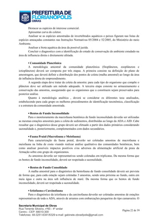 Secretaria Municipal de Obras
Rua Tenente Silveira, nº60 - 4º andar
Centro - CEP: 88010-300
Telefones: 48-3251-6341/6329 e-mail: gabinete.obrasfpolis@gmail.com
Página 22 de 39
Destacar as espécies de interesse comercial.
Apresentar curva do coletor.
Analisar se as espécies amostradas de invertebrados aquáticos e peixes figuram nas listas de
espécies ameaçadas constantes nas Instruções Normativas 05/2004 e 52/2005, do Ministério do meio
Ambiente.
Analisar a biota aquática da área da possível jazida.
Concluir o diagnostico com a identificação do estado de conservação do ambiente estudado na
área de influencia direta e diretamente afetada.
▪ Comunidade Planctônica
A metodologia amostral da comunidade planctônica (fitoplâncton, zooplâncton e
ictioplâncton) deverá ser composta por três etapas. A primeira consiste na definição do plano de
amostragem, que deverá definir a distribuição dos pontos de coleta (malha amostral) ao longo da área
de influência direta do empreendimento.
A segunda etapa deve tratar da coleta da amostra: para cada tipo do organismo que compõe o
plâncton deve ser utilizado um método adequado. A terceira etapa consiste no armazenamento e
conservação das amostras, assegurando que os organismos que a constituem sejam preservados para
posterior análise.
Quanto à metodologia analítica , deverá se considerar os diferentes taxa analisados,
estabelecendo para cada grupo os melhores procedimentos de identificação taxonômica, classificação
e a estrutura da comunidade amostrada.
▪ Bentos de Fundo Inconsolidado
Para o monitoramento da macrofauna bentônica de fundo inconsolidado deverão ser utilizadas
as mesmas estações amostrais para a coleta de sedimentos, distribuídas ao longo da ADA e AID. Cabe
ressaltar que o diagnóstico desse grupo deverá ser efetuado a partir dos dados primários considerando
sazonalidade e, posteriormente, complementados com dados secundários.
▪ Fauna Praial (Macrofauna e Meiofauna)
Para caracterização da fauna praial, deverão ser coletadas amostras de macrofauna e
meiofauna na linha de costa visando realizar análise qualitativa das comunidades bentônicas, bem
como analisar possíveis impactos positivos e/ou adversos da alimentação artificial da praia da
Armação sobre este grupo de organizamos.
As amostras deverão ser representativas sendo coletadas em triplicatas. Da mesma forma que
os bentos de fundo inconsolidado, deverá ser respeitada a sazonalidade.
▪ Bentos de Fundo Consolidado
A malha amostral para o diagnóstico da bentofauna de fundo consolidado deverá ser prevista
de forma que, para cada estação sejam coletadas 3 amostras, sendo uma próxima ao fundo, outra em
meia água e outra na área sob influência de maré. Da mesma forma que os bentos de fundo
inconsolidado, deverá ser respeitada a sazonalidade.
▪ Ictiofauna e Carcinofauna
Para o diagnóstico da ictiofauna e da carcinofauna deverão ser coletadas amostras de estações
representativas de toda a ADA, através de arrastos com embarcações pesqueiras do tipo camaroeira. O
 