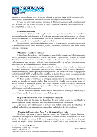 Secretaria Municipal de Obras
Rua Tenente Silveira, nº60 - 4º andar
Centro - CEP: 88010-300
Telefones: 48-3251-6341/6329 e-mail: gabinete.obrasfpolis@gmail.com
Página 23 de 39
diagnóstico ambiental deste grupo deverá ser efetuado a partir de dados primários considerando a
sazonalidade e, posteriormente, complementados com dados secundários existentes.
Deverão ser empregados esforços amostrais de 10 minutos, contemplando simultaneamente
redes de malha entre nós opostos de 50 mm no corpo e 30 mm no ensacador, com comprimento de 14
m e com abertura de boca de 5 m.
▪ Metodologia analítica
As amostras obtidas em cada estação deverão ser separadas em iciofauna e carcinofauna,
sendo acondicionadas individualmente e identificadas, com posterior acondicionamento em gelo para
análise em laboratório. O procedimento de laboratório consistirá em identificação dos indivíduos
coletados com auxílio de chaves de identificação taxonômica.
Para possibilitar a análise populacional de ambos os grupos deverão ser analisados uma série
de parâmetros estatísticos como: diversidade, riqueza, similaridade, dominância, entre outras análises
estatísticas pertinentes.
▪ Quelônios e Mamíferos Marinhos
O diagnóstico dos cetáceos e quelônios deverá ser realizado segundo o método dos transectos
lineares, que emprega percursos através da área a ser avaliada , registrando-se a presença de cetáceos.
Deverão ser realizadas saídas embarcadas, cruzando a AID, principalmente na área das jazidas e
trecho por onde a draga navegará., utilizando um design amostral de “zig zag” para minimizar o tempo
entre transectos. As observações deverão iniciar ao amanhecer .
Para realizar as observações deverão ser utilizados três observadores, situados nas áreas mais
elevadas da embarcação, concentrando cada um em área específica (linha de derrota, bombordo e
boreste da embarcação), além da presença de um registrador. Cada observador deverá ser equipado um
binóculo reticulado 7x40, havendo também uma tábua de ângulos fixo no maior eixo da embarcação,
que servirá para registrar o ângulo da avistagem e relação à proa do barco.
Os dados deverão ser registrados de forma que, sempre que for avistado um grupo de cetáceos,
deverão ser anotados os seguintes dados: data, hora, espécie avistada; composição do grupo por
espécie; número de indivíduos; presença de filhotes; presença de aves e/ou peixes; coordenadas
geográficas (com gps); ângulo de avistagem (medido em relação à proa da embarcação) e, distância
radial do grupo em direção à embarcação.
Além das informações sobre os animais deverão ser coletadas as informações sobre condições
meteorológicas e dados de entrevistas com comunidades pesqueiras.
▪ Espécies Bioindicadoras, raras, endêmicas e/ou ameaçadas
Durante a fase de elaboração do diagnóstico do meio biótico deverão ser identificadas as
espécies endêmicas, raras e ameaçadas de extinção (animais e vegetais), caso existam.
Além disso, serão identificadas as espécies que podem servir como bioindicadores de
qualidade ambiental ou que sejam de interesse científico, medicinal ou de valor econômico.
▪ Unidades de Conservação e Áreas Prioritárias para Conservação
Identificar, caracterizar e mapear todas as Unidades de Conservação Federais, Estaduais e
Municipais e suas respectivas zonas de amortecimento, existentes nas áreas de influência (AII, AID E
ADA) ou localizadas no entorno de 10 km do empreendimento e que possuam decreto de criação
(deverá ser citado), limites geográficos definidos e identificáveis e que estejam ou no limite
 
