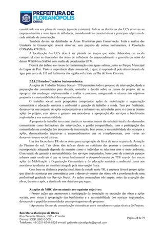 Secretaria Municipal de Obras
Rua Tenente Silveira, nº60 - 4º andar
Centro - CEP: 88010-300
Telefones: 48-3251-6341/6329 e-mail: gabinete.obrasfpolis@gmail.com
Página 24 de 39
considerado em seu plano de manejo (quando existente). Indicar as distâncias das UC's relativas ao
empreendimento e suas áreas de influência, considerando as características e principais objetivos de
cada unidade de conservação.
Também devem ser detalhadas as Áreas Prioritárias para Conservação. Toda a análise das
Unidades de Conservação deverá observar, sem prejuízo de outros instrumentos, à Resolução
CONAMA 428/2010.
A localização das UC's deverá ser plotada em mapas que serão elaborados em escala
compatível com as dimensões das áreas de influência do empreendimento e georreferenciados do
datum WGS84 ou SAD69 com malha de coordenadas UTM.
Deverá dar ênfase aos riscos de contaminação com águas salinas, junto ao Parque Municipal
da Lagoa do Peri. Visto a importância deste manancial, o qual, é responsável pelo abastecimento de
água para cerca de 113 mil habitantes das regiões sul e leste da Ilha de Santa Catarina.
2.2.1.2 Estudos Cenários Socioeconômico.
As ações do Trabalho Técnico Social - TTS permeiam todo o processo de intervenção, desde a
preparação das comunidades para discutir, assimilar e decidir sobre os rumos do projeto, até se
apropriar das mudanças implementadas e avaliar o processo, assegurando o alcance dos objetivos
propostos e a sustentabilidade do empreendimento.
O trabalho social nesta perspectiva compreende ações de mobilização e organização
comunitária e educação sanitária e ambiental e geração de trabalho e renda. Tem por finalidade,
desenvolver um conjunto de ações socioeducativas e informativas, articuladas entre si e com as demais
ações do projeto, com vistas a garantir aos moradores a apropriação dos serviços e benfeitorias
implantadas e sua sustentabilidade.
A proposta de trabalho tem como diretriz o reconhecimento da realidade local e das demandas
comunitárias como balizadores das intervenções, a gestão compartilhada, com a participação das
comunidades na condução dos processos de intervenção, bem como, a sustentabilidade dos serviços e
ações, desencadeando iniciativas e empreendimentos que se complementam, com vistas ao
desenvolvimento social da área.
Um dos focos deste TR são as obras para recuperação da faixa de areia na praia da Armação
do Pântano do sul. Tais obras têm reflexo direto no cotidiano das pessoas e comunidades e a
recomposição adequada depende da maneira como o indivíduo se relaciona com o meio ambiente.
Com intuito de garantir a sustentabilidade dos serviços implantados, bem como de construir espaços
urbanos mais saudáveis é que se torna fundamental o desenvolvimento do TTS através das macro
ações de Mobilização e Organização Comunitária e de educação sanitária e ambiental junto aos
moradores residentes no território atingido pela intervenção física.
Com base na dinâmica populacional, item de estudo neste TR, a empresa deverá propor ações
que deverão acontecer em consonância com o desenvolvimento das obras sob a coordenação de uma
profissional graduada em Serviço Social. As ações contemplam três etapas: antes da execução das
obras, durante e após, a atendendo aos objetivos que segue:
As ações de MOC devem atende aos seguintes objetivos:
- Propor ações que promovam a participação da população na execução das obras e ações
sociais, com vistas à apropriação das benfeitorias e a sustentabilidade dos serviços implantados,
destacando o papel das comunidades como protagonistas do processo.
- Apresentar formas de comunicação sistemáticas entre moradores e equipe técnica do Projeto;
 