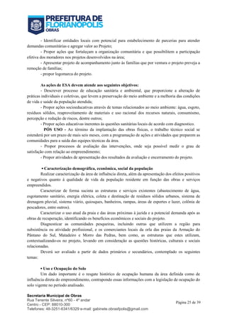 Secretaria Municipal de Obras
Rua Tenente Silveira, nº60 - 4º andar
Centro - CEP: 88010-300
Telefones: 48-3251-6341/6329 e-mail: gabinete.obrasfpolis@gmail.com
Página 25 de 39
- Identificar entidades locais com potencial para estabelecimento de parcerias para atender
demandas comunitárias e agregar valor ao Projeto;
- Propor ações que fortaleçam a organização comunitária e que possibilitem a participação
efetiva dos moradores nos projetos desenvolvidos na área;
- Apresentar projeto de acompanhamento junto às famílias que por ventura o projeto preveja a
remoção de famílias;
- propor logomarca do projeto.
As ações de ESA devem atende aos seguintes objetivos:
- Descrever processo de educação sanitária e ambiental, que proporcione a alteração de
práticas individuais e coletivas, que levem a preservação do meio ambiente e a melhoria das condições
de vida e saúde da população atendida;
- Propor ações socioeducativas através de temas relacionados ao meio ambiente: água, esgoto,
resíduos sólidos, reaproveitamento de materiais e uso racional dos recursos naturais, consumismo,
percepção e redução de riscos, dentre outros;
- Propor ações educativas inerentes às questões sanitárias locais de acordo com diagnostico.
PÓS USO - Ao término da implantação das obras físicas, o trabalho técnico social se
estenderá por um prazo de mais seis meses, com a programação de ações e atividades que preparem as
comunidades para a saída das equipes técnicas da área.
- Propor processos de avaliação das intervenções, onde seja possível medir o grau de
satisfação com relação ao empreendimento;
- Propor atividades de apresentação dos resultados da avaliação e encerramento do projeto.
▪ Caracterização demográfica, econômica, social da população
Realizar caracterização da área de influência direta, além da apresentação dos efeitos positivos
e negativos quanto à qualidade de vida da população residente em função das obras e serviços
empreendidos.
Caracterizar de forma sucinta as estruturas e serviços existentes (abastecimento de água,
esgotamento sanitário, energia elétrica, coleta e destinação de resíduos sólidos urbanos, sistema de
drenagem pluvial, sistema viário, quiosques, banheiros, rampas, áreas de esportes e lazer, colônia de
pescadores, entre outros).
Caracterizar o uso atual da praia e das áreas próximas à jazida e a potencial demanda após as
obras de recuperação, identificando os benefícios econômicos e sociais do projeto.
Diagnosticar as comunidades pesqueiras, incluindo outras que utilizem a região para
subsistência ou atividade profissional, e os comerciantes locais da orla das praias da Armação do
Pântano do Sul, Matadeiro e Morro das Pedras, bem como, as estruturas que estes utilizam,
contextualizando-os no projeto, levando em consideração as questões históricas, culturais e sociais
relacionadas.
Deverá ser avaliado a partir de dados primários e secundários, contemplado os seguintes
temas:
▪ Uso e Ocupação do Solo
Um dado importante é o resgate histórico de ocupação humana da área definida como de
influência direta do empreendimento, contrapondo essas informações com a legislação de ocupação do
solo vigente no período analisado.
 