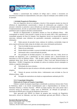 Secretaria Municipal de Obras
Rua Tenente Silveira, nº60 - 4º andar
Centro - CEP: 88010-300
Telefones: 48-3251-6341/6329 e-mail: gabinete.obrasfpolis@gmail.com
Página 27 de 39
Realizar a caracterização das condições de tráfego atual e estimar o incremento em
decorrência da instalação do empreendimento, tanto para a etapa de instalação como também na fase
de operação.
▪ Atividade Pesqueira de Maricultura
Para este diagnóstico deverá ser analisada e descrita à frota pesqueira atuante nas áreas de
influência do empreendimento caracterizando o número de embarcações que compõem a frota
artesanal e industrial, os petrechos e pesca utilizados por cada frota e principais espécies capturadas.
Complementarmente, deverão ser apresentados dados de desembarque na região, que mostrem dados
quantitativos para as espécies relevantes economicamente.
Deverão ser diagnosticados os pescadores atuantes na Área de Influência Direta – AID,
contemplando no mínimo a frota presente e atuante na área de estudo (AID e AII), especialmente a
comunidade pesqueira da Praia da Armação. Este diagnóstico deverá ser desenvolvido através de
entrevistas, utilizando como referência um questionário estruturado, considerando as seguintes
informações:
✔ Dados pessoais do pescador (nome, endereço de residência, escolaridade, tempo de
pesca, registro profissional, idade, tempo de atividade, entre outras informações pertinentes);
✔ Tipo de atividade de pesca que pratica e espécies alvo;
✔ Dados de sua embarcação;
✔ Renda obtida da atividade e se possui atividade de renda complementar;
✔ Informações sobre a comercialização do pescado;
✔ Sua percepção da atividade pesqueira e do ambiente onde atua. Ainda, deverá ser
realizado um diagnóstico, com a identificação de áreas existentes para o desenvolvimento da
maricultura na Área de Influência Direta – AID, devendo, também, contemplar planos/projetos de
ampliação destas áreas. Deverá, também, ser analisado o Plano Local para Desenvolvimento da
Maricultura – PLDM. O diagnóstico das atividades de cultivos de moluscos deverá contemplar no
mínimo, as seguintes informações:
✔ Delimitação das áreas existentes;
✔ Identificação dos tipos de moluscos cultivados, produção, comercialização e mercados
atingidos;
✔ Número de pessoas envolvidas direta e indiretamente nesta atividade na Área de
Influência Direta – AID;
✔ Percepção dos maricultores em relação ao empreendimento analisado pelo EIA.
2.2.1.3 Arqueologia Subaquática
Elaboração de Projeto de Pesquisa Arqueológica
Elaborar o projeto de pesquisa arqueológica considerando as premissas técnicas deste Termo
de Referência, dando o seu devido encaminhamento junto à Superintendência do Instituto do
Patrimônio Histórico e Artístico Nacional – IPHAN em Santa Catarina, bem como prestar toda a
assessoria técnica de tramitação e análise junto ao IPHAN/SC, até obtenção da aprovação e
autorização do IPHAN para a execução do Diagnóstico Interventivo.
Após aprovação pelo IPHAN do projeto de pesquisa para execução do Diagnóstico
Interventivo, deverá ser elaborado, com base na metodologia aprovada pelo IPHAN, o Plano de
 