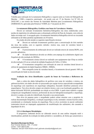 Secretaria Municipal de Obras
Rua Tenente Silveira, nº60 - 4º andar
Centro - CEP: 88010-300
Telefones: 48-3251-6341/6329 e-mail: gabinete.obrasfpolis@gmail.com
Página 28 de 39
Trabalho para realização do Levantamento Hidrográfico e requerer junto ao Centro de Hidrografia da
Marinha – CHM a respectiva autorização , de acordo com art. 37 do Decreto- Lei Nº 243, de
28/02/1967, e nos termos das Normas da Autoridade Marítima para Levantamentos Hidrográficos
(NORMAM-25), aprovadas pela Portaria nº 8/DHN, de 17 de janeiro de 2011.
Levantamento Hidrográfico, Geofísico com Sonar de Varreduras e Sísmica.
Deverá ser realizado levantamento batimétrico/hidrográfico das áreas estabelecidas como
jazidas de empréstimo de sedimentos para a alimentação artificial da Praia da Armação, com coleta de
dados em tempo real. A navegação para o levantamento batimétrico/hidrográfico deverá ser executada
utilizando-se de linhas paralelas equidistantes em 30 metros.
Os estudos deverão atender as seguintes especificações técnicas:
✔ Deverá ser realizado levantamento geofísico para a caracterização do leito marinho
das áreas das jazidas, com os seguintes métodos: sísmica rasa, sonar de varredura lateral e
ecobatímetro monofeixe;
✔ O posicionamento da embarcação deverá ser realizado através de sistema DGPS, com
precisão submétrica;
✔ Os dados batimétricos deverão ser obtidos com emprego de ecobatímetro digital com
frequência de alta resolução de 200 Khz;
✔ O levantamento sísmico deverá ser realizado com equipamento tipo Chirp ou similar
de alta resolução (10 cm na vertical) de múltipla frequência (0,5 kHz a 12 kHz);
✔ O levantamento sonográfico com utilização do sonar de varredura lateral deverá se
utilizar de equipamento de dupla frequência 300kHz - 800kHz;
✔ Para sonografia (sonar de varredura lateral), o levantamento deverá garantir 100% de
ensonificação do fundo na área de estudo.
Avaliação dos Alvos Identificados a partir do Sonar de Varredura e Reflectores da
Sísmica
Após a coleta dos dados hidrográficos de geofísica com sonar de varredura e sísmica, em
gabinete/escritório, tais dados deverão ser processados por equipe técnica especializada acompanhada
de arqueólogo com experiência em arqueologia subaquática, buscando identificar potenciais alvos
arqueológicos. Tais alvos deverão compor um relatório técnico, com a sua localização geográfica, em
datum horizontal WGS-84, profundidade em relação ao nível DHN. A partir deste relatório a equipe
composta por mergulhadores técnicos, profissional da área de hidrografia/oceanografia e arqueólogo,
deverá ir a campo, em cada alvo identificado, buscando a sua caracterização.
Para alvos de pequeno porte o mergulhador poderá coletar amostrar com o propósito de
realizar documentação fotográfica, e avaliação arqueológica in situ, retomado o mesmo local de coleta,
considerando as orientações técnicas do arqueólogo. Para os alvos ocorrentes no pacote sedimentar
(enterrados) deverá ser empregado equipamento de remobilização dos sedimentos, não causando a
degradação do alvo.
2.2.1.4 Abordagem Metodológica
O prognóstico ambiental deverá ser elaborado através de uma análise integrada multi e
interdisciplinar, partindo da avaliação de dados primários e secundários, de forma que caracterizem a
 