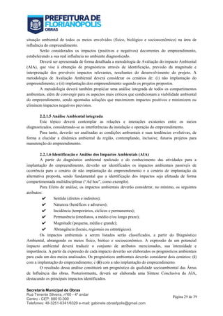 Secretaria Municipal de Obras
Rua Tenente Silveira, nº60 - 4º andar
Centro - CEP: 88010-300
Telefones: 48-3251-6341/6329 e-mail: gabinete.obrasfpolis@gmail.com
Página 29 de 39
situação ambiental de todos os meios envolvidos (físico, biológico e socioeconômico) na área de
influência do empreendimento.
Serão considerados os impactos (positivos e negativos) decorrentes do empreendimento,
estabelecendo a sua real influência no ambiente diagnosticado.
Deverá ser apresentada de forma detalhada a metodologia de Avaliação do impacto Ambiental
(AIA), que vise à obtenção de prognósticos através de identificação, previsão da magnitude e
interpretação dos prováveis impactos relevantes, resultantes do desenvolvimento do projeto. A
metodologia de Avaliação Ambiental deverá considerar os cenários de: (i) não implantação do
empreendimento; e (ii) implantação doo empreendimento segundo os projetos propostos.
A metodologia deverá também propiciar uma análise integrada de todos os compartimentos
ambientais, além de convergir para os aspectos mais críticos que condicionam a viabilidade ambiental
do empreendimento, sendo apontadas soluções que maximizem impactos positivos e minimizem ou
eliminem impactos negativos previstos.
2.2.1.5 Análise Ambiental integrada
Este tópico deverá contemplar as relações e interações existentes entre os meios
diagnosticados, considerando-se as interferências da instalação e operação do empreendimento.
Para tanto, deverão ser analisadas as condições ambientais e suas tendências evolutivas, de
forma a elucidar a dinâmica ambiental da região, contemplando, inclusive, futuros projetos para
manutenção do empreendimento.
2.2.1.6 Identificação e Análise dos Impactos Ambientais (AIA)
A partir do diagnóstico ambiental realizado e do conhecimento das atividades para a
implantação do empreendimento, deverão ser identificados os impactos ambientais passíveis de
ocorrência para o cenário de não implantação do empreendimento e o cenário de implantação da
alternativa proposta, sendo fundamental que a identificação dos impactos seja efetuada de forma
compartimentada multidisciplinar (“Ad hoc”, como exemplo).
Para Efeito de análise, os impactos ambientais deverão considerar, no mínimo, os seguintes
atributos:
✔ Sentido (diretos e indiretos);
✔ Natureza (benéficos e adversos);
✔ Incidência (temporários, cíclicos e permanentes);
✔ Permanência (imediatos, a médio e/ou longo prazo);
✔ Magnitude (pequena, média e grande);
✔ Abrangência (locais, regionais ou estratégicos).
Os impactos ambientais a serem listados serão classificados, a partir do Diagnóstico
Ambiental, abrangendo os meios físico, biótico e socioeconômico. A expressão de um potencial
impacto ambiental deverá traduzir o conjunto de atributos mencionados, sua intensidade e
importância. A partir da expressão de cada impacto deverão ser elaborados os prognósticos ambientais
para cada um dos meios analisados. Os prognósticos ambientais deverão considerar dois cenários: (i)
com a implantação do empreendimento; e (ii) com a não implantação do empreendimento.
O resultado dessa análise constituirá um prognóstico da qualidade socioambiental das Áreas
de Influência das obras. Posteriormente, deverá ser elaborada uma Síntese Conclusiva da AIA,
destacando os principais impactos identificados.
 