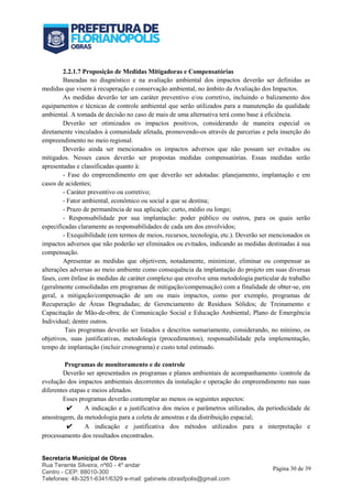Secretaria Municipal de Obras
Rua Tenente Silveira, nº60 - 4º andar
Centro - CEP: 88010-300
Telefones: 48-3251-6341/6329 e-mail: gabinete.obrasfpolis@gmail.com
Página 30 de 39
2.2.1.7 Proposição de Medidas Mitigadoras e Compensatórias
Baseadas no diagnóstico e na avaliação ambiental dos impactos deverão ser definidas as
medidas que visem à recuperação e conservação ambiental, no âmbito da Avaliação dos Impactos.
As medidas deverão ter um caráter preventivo e/ou corretivo, incluindo o balizamento dos
equipamentos e técnicas de controle ambiental que serão utilizados para a manutenção da qualidade
ambiental. A tomada de decisão no caso de mais de uma alternativa terá como base à eficiência.
Deverão ser otimizados os impactos positivos, considerando de maneira especial os
diretamente vinculados à comunidade afetada, promovendo-os através de parcerias e pela inserção do
empreendimento no meio regional.
Deverão ainda ser mencionados os impactos adversos que não possam ser evitados ou
mitigados. Nesses casos deverão ser propostas medidas compensatórias. Essas medidas serão
apresentadas e classificadas quanto à:
- Fase do empreendimento em que deverão ser adotadas: planejamento, implantação e em
casos de acidentes;
- Caráter preventivo ou corretivo;
- Fator ambiental, econômico ou social a que se destina;
- Prazo de permanência de sua aplicação: curto, médio ou longo;
- Responsabilidade por sua implantação: poder público ou outros, para os quais serão
especificadas claramente as responsabilidades de cada um dos envolvidos;
- Exequibilidade (em termos de meios, recursos, tecnologia, etc.). Deverão ser mencionados os
impactos adversos que não poderão ser eliminados ou evitados, indicando as medidas destinadas à sua
compensação.
Apresentar as medidas que objetivem, notadamente, minimizar, eliminar ou compensar as
alterações adversas ao meio ambiente como consequência da implantação do projeto em suas diversas
fases, com ênfase às medidas de caráter complexo que envolve uma metodologia particular de trabalho
(geralmente consolidadas em programas de mitigação/compensação) com a finalidade de obter-se, em
geral, a mitigação/compensação de um ou mais impactos, como por exemplo, programas de
Recuperação de Áreas Degradadas; de Gerenciamento de Resíduos Sólidos; de Treinamento e
Capacitação de Mão-de-obra; de Comunicação Social e Educação Ambiental; Plano de Emergência
Individual; dentre outros.
Tais programas deverão ser listados e descritos sumariamente, considerando, no mínimo, os
objetivos, suas justificativas, metodologia (procedimentos), responsabilidade pela implementação,
tempo de implantação (incluir cronograma) e custo total estimado.
Programas de monitoramento e de controle
Deverão ser apresentados os programas e planos ambientais de acompanhamento /controle da
evolução dos impactos ambientais decorrentes da instalação e operação do empreendimento nas suas
diferentes etapas e meios afetados.
Esses programas deverão contemplar ao menos os seguintes aspectos:
✔ A indicação e a justificativa dos meios e parâmetros utilizados, da periodicidade de
amostragem, da metodologia para a coleta de amostras e da distribuição espacial;
✔ A indicação e justificativa dos métodos utilizados para a interpretação e
processamento dos resultados encontrados.
 