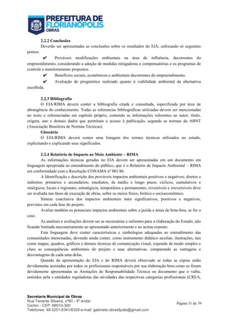 Secretaria Municipal de Obras
Rua Tenente Silveira, nº60 - 4º andar
Centro - CEP: 88010-300
Telefones: 48-3251-6341/6329 e-mail: gabinete.obrasfpolis@gmail.com
Página 31 de 39
2.2.2 Conclusões
Deverão ser apresentadas as conclusões sobre os resultados do EIA, enfocando só seguintes
pontos:
✔ Prováveis modificações ambientais na área de influência, decorrentes do
empreendimento, considerando a adoção de medidas mitigadoras e compensatórias e os programas de
controle e monitoramento propostos.
✔ Benefícios sociais, econômicos e ambientais decorrentes do empreendimento.
✔ Avaliação do prognóstico realizado quanto à viabilidade ambiental da alternativa
escolhida.
2.2.3 Bibliografia
O EIA/RIMA deverá conter a bibliografia citada e consultada, especificada por área de
abrangência do conhecimento. Todas as referencias bibliográficas utilizadas devem ser mencionadas
no texto e referenciadas em capítulo próprio, contendo as informações referentes ao autor, título,
origem, ano e demais dados que permitam o acesso à publicação, segundo as normas da ABNT
(Associação Brasileira de Normas Técnicas).
Glossário
O EIA/RIMA deverá conter uma listagem dos termos técnicos utilizados no estudo,
explicitando e explicando seus significados.
2.2.4 Relatório de Impacto ao Meio Ambiente – RIMA
As informações técnicas geradas no EIA devem ser apresentadas em um documento em
linguagem apropriada ao entendimento do público, que é o Relatório de Impacto Ambiental – RIMA
em conformidade com a Resolução CONAMA nº 001/86.
A Identificação e descrição dos prováveis impactos ambientais positivos e negativos; diretos e
indiretos; primários e secundários; imediatos, de médio e longo prazo; cíclicos, cumulativos e
sinérgicos; locais e regionais; estratégicos, temporários e permanentes; reversíveis e irreversíveis deve
ser avaliada nas fases de execução de obras, sobre os meios físico, biótico e socioeconômico.
Síntese conclusiva dos impactos ambientais mais significativos, positivos e negativos,
previstos em cada fase do projeto.
Avaliar também os potenciais impactos ambientais sobre a jazida e áreas de bota-fora, se for o
caso.
As analises e avaliações devem ser as necessárias e sufientes para a elaboração do Estudo, não
ficando limitada necessariamente ao apresentado anteriormente e ao acima exposto.
Esta linguagem deve conter características e simbologias adequadas ao entendimento das
comunidades interessadas, devendo ainda conter, como instrumento didático auxiliar, ilustrações, tais
como mapas, quadros, gráficos e demais técnicas de comunicação visual, expondo de modo simples e
claro as consequências ambientais do projeto e suas alternativas, comparando as vantagens e
desvantagens de cada uma delas.
Quando da apresentação do EIA e do RIMA deverá observado se todas as cópias estão
devidamente assinadas por todos os profissionais responsáveis por sua elaboração bem como se foram
devidamente apresentadas as Anotações de Responsabilidade Técnica ou documento que o valha,
emitidos pela s entidades reguladoras das atividades das respectivas categorias profissionais (CREA,
 