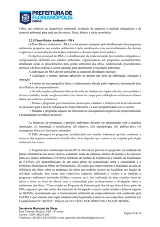 Secretaria Municipal de Obras
Rua Tenente Silveira, nº60 - 4º andar
Centro - CEP: 88010-300
Telefones: 48-3251-6341/6329 e-mail: gabinete.obrasfpolis@gmail.com
Página 32 de 39
Crbio, etc) relativos ao diagnóstico ambiental, avaliação de impactos e medidas mitigadoras e de
controle ambiental para cada um dos meios, físico, biótico e sócio econômico.
2.2.5 Plano Básico Ambiental – PBA
O Plano Básico Ambiental – PBA é o documento composto pelo detalhamento dos programas
ambientais propostos nos estudos ambientais e pelo atendimento e/ou encaminhamento das demais
exigências e recomendações dos órgãos ambientais e demais órgãos licenciadores.
O objetivo principal do PBA é o detalhamento da implementação das medidas mitigadoras e
compensatórias definidas nos estudos ambientais, organizando-as em programas socioambientais,
detalhando ainda os procedimentos para gestão ambiental das obras, estabelecendo procedimentos
técnicos e de boas práticas a serem adotadas para atendimento à legislação ambiental.
A elaboração do PBA deverá considerar as seguintes abordagens técnicas:
▪ Legislação e normas técnicas aplicáveis ao projeto nas fases de elaboração, execução e
operação.
▪ Limites da área geográfica direta e indiretamente afetada pelos impactos, denominada área
de influência do empreendimento.
▪ As informações ambientais básicas deverão ser obtidas nos órgãos oficiais, universidades e
demais entidades, sendo complementadas com visitas de campo para validação ou refinamento desses
dados (secundários e primários).
▪ Planos e programas governamentais (municipais, estaduais e federais) em desenvolvimento
ou propostos para a área de influência do empreendimento e a sua compatibilidade com o mesmo.
▪ Medidas e programas capazes de minimizar as consequências negativas do empreendimento
e potencializar os reflexos positivos.
As propostas de programas e projetos ambientais deverão ser apresentadas com a seguinte
itemização: (i) introdução e justificativa; (ii) objetivo; (iii) metodologia; (iv) público-alvo; (v)
cronograma físico e (vi) recursos estimados.
O PBA abrangerá os programas estabelecidos nos estudos ambientais prévios conforme a
natureza dos impactos ambientais identificados, além daqueles que venham a ser exigidos pelo órgão
ambiental, tais como:
1. Programa de Comunicação Social (PCS)- Deverá ser previsto no programa: (i) instalação de
placas informativas em locais visíveis, contendo: nome da empresa, número da licença e do processo
junto aos órgãos ambientais (FATMA), telefones de contato do responsável e número da fiscalização
da FATMA, (ii) disponibilização de um canal direto de comunicação entre a comunidade e a
Prefeitura Municipal de Obras de Florianópolis, (iii) ações que visem informar a população da área de
influência das obras sobre as mudanças de rotina que poderão ocorrer na localidade em função da
atividade realizada, bem como seus respectivos impactos ambientais e sociais e as medidas e
programas ambientais instituídos (folders, cartazes, etc.). (iv) realização de duas reuniões (uma no
início e outra no final da obras), com a comunidade para esclarecimento e divulgação sobre o
andamento das obras. “Com relação ao Programa de Comunicação Social que deverá fazer parte do
PBA, sugere-se que não conste dos materiais de divulgação a serem confeccionada referência alguma
ao IBAMA, considerando que o licenciamento ambiental do empreendimento será conduzido pela
FATMA e que somente este órgão estadual estará legitimado a atuar no caso específico, conforme Lei
Complementar Nº 140/2011”. Parecer em 19/11/2013, PAR. 000027/2013 NLA/SC/IBAMA.
 