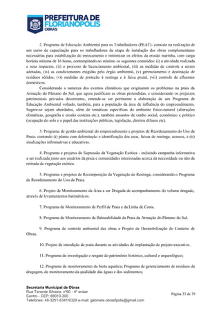 Secretaria Municipal de Obras
Rua Tenente Silveira, nº60 - 4º andar
Centro - CEP: 88010-300
Telefones: 48-3251-6341/6329 e-mail: gabinete.obrasfpolis@gmail.com
Página 33 de 39
2. Programa de Educação Ambiental para os Trabalhadores (PEAT)- consiste na realização de
um curso de capacitação para os trabalhadores da etapa de instalação das obras complementares
necessárias para estabilização do enrocamento e minimizar os efeitos da erosão marinha, com carga
horária mínima de 16 horas, contemplando no mínimo os seguintes conteúdos: (i) a atividade realizada
e seus impactos, (ii) o processo de licenciamento ambiental, (iii) as medidas de controle a serem
adotadas, (iv) as condicionantes exigidas pelo órgão ambiental, (v) gerenciamento e destinação de
resíduos sólidos; (vi) medidas de proteção à restinga e à faixa praial, (vii) controle de efluentes
domésticos.
Considerando a natureza dos eventos climáticos que originaram os problemas na praia da
Armação do Pântano do Sul, que agora justificam as obras pretendidas, e considerando os prejuízos
patrimoniais privados decorrentes, entende-se ser pertinente a elaboração de um Programa de
Educação Ambiental voltado, também, para a população da área de influência do empreendimento.
Sugere-se sejam abordados, além de temáticas específicas do ambiente físico-natural (alterações
climáticas, geografia e erosão costeira etc.), também assuntos de cunho social, econômico e político
(ocupação do solo e o papel das instituições públicas, legislação, direitos difusos etc).
3. Programa de gestão ambiental do empreendimento e projetos de Reordenamento do Uso da
Praia- contendo (i) planta com delimitação e identificação dos usos, faixas de restinga, acessos, e (ii)
sinalizações informativas e educativas.
4. Programa e projetos de Supressão da Vegetação Exótica - incluindo campanha informativa
a ser realizada junto aos usuários da praia e comunidades interessadas acerca da necessidade ou não da
retirada da vegetação exótica.
5. Programa e projetos de Recomposição da Vegetação de Restinga, considerando o Programa
de Reordenamento do Uso da Praia.
6. Projeto de Monitoramento da Área a ser Dragada de acompanhamento do volume dragado,
através de levantamentos batimétricos.
7. Programa de Monitoramento de Perfil de Praia e da Linha de Costa.
8. Programa de Monitoramento da Balneabilidade da Praia da Armação do Pântano do Sul.
9. Programa de controle ambiental das obras e Projeto de Desmobilização do Canteiro de
Obras.
10. Projeto de interdição da praia durante as atividades de implantação do projeto executivo.
11. Programa de investigação e resgate do patrimônio histórico, cultural e arqueológico;
12. Programa de monitoramento da biota aquática; Programa de gerenciamento de resíduos da
dragagem, de monitoramento da qualidade das águas e dos sedimentos;
 