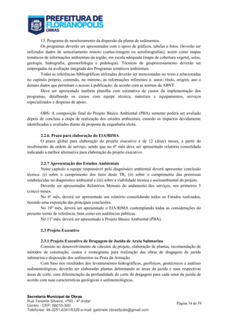 Secretaria Municipal de Obras
Rua Tenente Silveira, nº60 - 4º andar
Centro - CEP: 88010-300
Telefones: 48-3251-6341/6329 e-mail: gabinete.obrasfpolis@gmail.com
Página 34 de 39
13. Programa de monitoramento da dispersão da pluma de sedimentos.
Os programas deverão ser apresentados com o apoio de gráficos, tabelas e fotos. Deverão ser
utilizados dados de sensoriamento remoto (cartas-imagem ou aerofotografias), assim como mapas
temáticos de informações ambientais da região, em escala adequada (mapa de cobertura vegetal, solos,
geologia, hidrografia, geomorfologia e pedologia). Técnicas de geoprocessamento deverão ser
empregadas na avaliação integrada dos Programas temáticos ambientais.
Todas as referências bibliográficas utilizadas deverão ser mencionadas no texto e relacionadas
no capítulo próprio, contendo, no mínimo, as informações referentes à: autor, título, origem, ano e
demais dados que permitam o acesso à publicação, de acordo com as normas da ABNT.
Deve ser apresentado também planilha com estimativa de custos da implementação dos
programas, detalhando os custos com equipe técnica, materiais e equipamentos, serviços
especializados e despesas de apoio.
OBS: A composição final do Projeto Básico Ambiental (PBA) somente poderá ser avaliado
depois de conclusa a etapa de realização dos estudos ambientais, estando os impactos devidamente
identificados e avaliados diante da proposta de engenharia eleita.
2.2.6. Prazo para elaboração do EIA/RIMA
O prazo global para elaboração do projeto executivo é de 12 (doze) meses, a partir do
recebimento da ordem de serviço, sendo que no 6º mês deve ser apresentado relatório consolidado
indicando a melhor alternativa para elaboração do projeto executivo.
2.2.7 Apresentação dos Estudos Ambientais
Neste capítulo a equipe responsável pelo diagnóstico ambiental deverá apresentar conclusão
técnica: (i) sobre o cumprimento dos itens deste TR, (ii) sobre o cumprimento das premissas
estabelecidas no diagnóstico ambiental e (iii) sobre a viabilidade técnica e socioambiental do projeto.
Deverão ser apresentados Relatórios Mensais do andamento dos serviços, nos primeiros 5
(cinco) meses.
No 6º mês, deverá ser apresentado um relatório consolidando todos os Estudos realizados,
fazendo uma exposição das principais conclusões.
No 10º mês, deverá ser apresentado o EIA/RIMA contemplando todas as considerações do
presente termo de referência, bem como em audiências públicas.
No 11º mês, deverá ser apresentado o Projeto Básico Ambiental (PBA).
2.3 Projeto Executivo
2.3.1 Projeto Executivo de Dragagem de Jazida de Areia Submarina
Consiste no desenvolvimento de cálculos de projeto, elaboração de plantas, recomendação de
métodos de construção, custos e cronograma para realização das obras de dragagem de jazida
submarina e disposição dos sedimentos na Praia da Armação.
Com base nos resultados dos levantamentos hidrográficos, geofísicos, geotécnicos e análises
sedimentológicas, deverão ser elaboradas plantas delimitando as áreas da jazida e suas respectivas
áreas de corte, com diferenciação da profundidade de corte de dragagem para cada setor da jazida de
acordo com suas características geológicas e sedimentológicas.
 