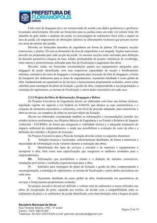 Secretaria Municipal de Obras
Rua Tenente Silveira, nº60 - 4º andar
Centro - CEP: 88010-300
Telefones: 48-3251-6341/6329 e-mail: gabinete.obrasfpolis@gmail.com
Página 35 de 39
Cada corte de dragagem deve ser caracterizado de acordo com dados geotécnicos e geofísicos
levantados anteriormente. Deverão ser fornecidos para as jazidas como um todo: (a) volume total, (b)
tamanho de grão médio e mediano da jazida, (c) porcentagem de sedimentos finos (silte e argila) na
área da jazida, (d) mapeamento de obstruções (detritos ou afloramentos rochosos) que possam ocorrer
nas áreas de entorno das jazidas.
Deverão ser fornecidos desenhos de engenharia em forma de plantas 2D (mapas), secções
transversais, e plantas 3D com as dimensões da área de empréstimo a ser dragada. Seções transversais
deverão ser preparadas para cada secção da jazida. As mesmas secções serão utilizadas para definição
do desenho geométrico (largura da base, talude, profundidade de projeto, tolerâncias de overdredge,
entre outros) e posteriormente utilizadas para fins de fiscalização e pagamento das obras.
Deverão, ainda, ser fornecidas recomendações quanto aos equipamentos adequados para
dragagem da jazida identificada, com suas respectivas capacidades de sucção e bombeamento
mínimas, estimativa de custo de dragagem e cronograma para execução da obra de dragagem, a forma
de transporte dos sedimentos para as áreas do engordamento, orçamento detalhado e custo global da
obra, fundamentado em quantitativos de serviços e fornecimentos propriamente avaliados, assim como
subsídios para montagem do plano de licitação e gestão da obra, compreendendo a sua programação, a
estratégia de suprimentos, as normas de fiscalização e outros dados necessários em cada caso.
2.3.2 Projeto da Obra de Restauração, Dragagem e Defesa
Os Projetos Executivos de Engenharia devem ser elaborados com base nas normas técnicas,
legislação vigente em especial a Lei Federal no 8.666/93, que destaca as suas características e o
conjunto de elementos necessários e suficientes, com nível de precisão adequado, para caracterizar a
obra ou serviço, ou complexo de obras ou serviços objeto da licitação.
Devem ser elaborados considerando também as informações e recomendações contidas nos
estudos técnicos preliminares, nos Projetos Básicos de Engenharia e no Estudo e Relatório de Impacto
Ambiental - EIA/RIMA, de forma que assegurem a viabilidade técnica e o adequado tratamento do
impacto ambiental do empreendimento, e ainda que possibilitem a avaliação do custo da obra e a
definição dos métodos e do prazo de execução.
Os Projetos Executivos para a Praia da Armação deverão conter os seguintes elementos:
I. Soluções técnicas e localizadas, suficientemente detalhadas, de forma a minimizar a
necessidade de reformulação ou de variantes durante a realização das obras;
II. Identificação dos tipos de serviços a executar e de materiais e equipamentos a
incorporar à obra, bem como suas especificações que assegurem os melhores resultados para o
empreendimento;
III. Informações que possibilitem o estudo e a dedução de métodos construtivos,
instalações provisórias e condições organizacionais para a obra;
IV. Subsídios para montagem do plano de licitação e gestão da obra, compreendendo a
sua programação, a estratégia de suprimentos, as normas de fiscalização e outros dados necessários em
cada caso;
V. Orçamento detalhado do custo global da obra, fundamentado em quantitativos de
serviços e fornecimentos propriamente avaliados.
No projeto executivo deverá ser definido o volume total de sedimentos a serem utilizados nas
obras de recuperação da praia, separado por trechos, de acordo com a compatibilidade entre os
sedimentos da praia e os sedimentos da jazida identificada, com clara distinção entre a largura de praia
 