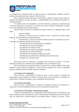 Secretaria Municipal de Obras
Rua Tenente Silveira, nº60 - 4º andar
Centro - CEP: 88010-300
Telefones: 48-3251-6341/6329 e-mail: gabinete.obrasfpolis@gmail.com
Página 36 de 39
a ser atingida após construção da obra, a largura de praia a ser atingida após o equilíbrio inicial do
talude de construção, bem como o tempo de vida útil da obra.
Para os cálculos do projeto deverão ser considerados os efeitos de ressacas de alta energia no
transporte de sedimentos nas áreas de estudo e a compatibilidade entre os sedimentos da jazida e os
sedimentos da praia.
No projeto deverão ser contemplados os métodos utilizados, cronogramas e orçamentos para
as obras de remoção do enrocamento e/ou de parte das estruturas rígidas já implantadas na região,
tanto na desembocadura como ao longo da praia.
Deverão ainda ser descritos no documento do projeto executivo, os seguintes tópicos, entre
outros:
 Plano de Trabalho;
 Definição de limites de áreas de trabalho, acesso, e utilização de booster pumps
(bombas a serem utilizadas para a engorda da praia);
 Procedimentos de execução incluindo definição de áreas de recuperação de praia e
cronograma de despejo de sedimentos em cada área;
 Procedimentos de envio de informações à contratante;
 Procedimentos de sigilo de informações;
 Procedimentos de controle de ruído;
 Procedimentos de controle de qualidade e segurança;
 Procedimentos de controle ambiental;
 Procedimentos de fiscalização e pagamento da obra;
 Procedimentos de gradeamento e distribuição do material na praia;
 Cronograma de execução da obra.
Nesta etapa deverá ser elaborada a concepção final do projeto, em planta e em perfil,
definindo as seções tipo e verificando sua compatibilidade com as características locais.
Além da proteção do manancial de água da Lagoa do Peri, o projeto definido deverá ainda
considerar a atual situação das residências e acessos, de sorte a garantir que a obra a ser projetada
permita o restabelecimento de condição segura aos moradores.
2.3.3 Projeto de Terraplenagem
Deverá envolver a apresentação do volume de cortes e aterros, quadro de orientação de
terraplenagem, reaproveitamento de resíduos e minimização de custos envolvidos no suprimento de
material para as estruturas de proteção e para a alimentação artificial da praia.
2.3.4 Projeto de Drenagem
Deverá envolver a apresentação do cadastro de drenagens existentes, dos dispositivos e
soluções do sistema de drenagem necessário à obra de restauração na linha da costa.
2.3.5 Projeto de Urbanização e Humanização do Dique
O projeto de engenharia previu a recuperação da faixa erodida através de enrocamento com
pedra arrumada e reaterro a montante com areia. A fim de permitir a utilização dessa faixa recuperada
como um espaço para o desenvolvimento de atividades turísticas, culturais, de esporte e lazer,
 