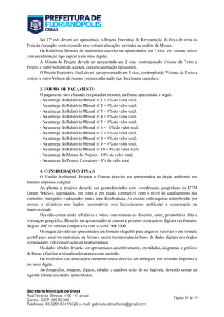 Secretaria Municipal de Obras
Rua Tenente Silveira, nº60 - 4º andar
Centro - CEP: 88010-300
Telefones: 48-3251-6341/6329 e-mail: gabinete.obrasfpolis@gmail.com
Página 38 de 39
No 12º mês deverá ser apresentado o Projeto Executivo de Recuperação da faixa de areia da
Praia da Armação, contemplando as eventuais alterações advindas da análise da Minuta.
Os Relatórios Mensais de andamento deverão ser apresentados em 2 vias, em volume único,
com encadernação tipo espiral e em meio digital.
A Minuta do Projeto deverá ser apresentada em 2 vias, contemplando Volume de Texto e
Projeto e outro Volume de Anexos, com encadernação tipo espiral.
O Projeto Executivo final deverá ser apresentado em 3 vias, contemplando Volume de Texto e
projeto e outro Volume de Anexo, com encadernação tipo brochura e capa dura.
3. FORMA DE PAGAMENTO
O pagamento será efetuado em parcelas mensais, na forma apresentada a seguir:
- Na entrega do Relatório Mensal nº 1 = 8% do valor total;
- Na entrega do Relatório Mensal nº 2 = 8% do valor total;
- Na entrega do Relatório Mensal nº 3 = 8% do valor total;
- Na entrega do Relatório Mensal nº 4 = 8% do valor total;
- Na entrega do Relatório Mensal nº 5 = 8% do valor total;
- Na entrega do Relatório Mensal nº 6 = 10% do valor total;
- Na entrega do Relatório Mensal nº 7 = 8% do valor total;
- Na entrega do Relatório Mensal nº 8 = 8% do valor total;
- Na entrega do Relatório Mensal nº 9 = 8% do valor total;
- Na entrega do Relatório Mensal nº 10 = 8% do valor total;
- Na entrega da Minuta do Projeto = 10% do valor total;
- Na entrega do Projeto Executivo = 8% do valor total
4. CONSIDERAÇÕES FINAIS
O Estudo Ambiental, Projetos e Plantas deverão ser apresentados ao órgão ambiental em
formato impresso e digital.
As plantas e projetos deverão ser georrefenciados com coordenadas geográficas ou UTM
Datum WGS84, legendados, em cores e em escala compatível com o nível do detalhamento dos
elementos manejados e adequados para a área de influência. As escalas serão aquelas estabelecidas por
normas e diretrizes dos órgãos responsáveis pelo licenciamento ambiental e conservação da
biodiversidade.
Deverão conter ainda referência e rótulo com número do desenho, autor, proprietário, data e
orientação geográfica. Deverão ser apresentados as plantas e projetos em arquivos digitais em formato.
dwg ou .dxf em versões compatíveis com o AutoCAD 2000.
Os mapas deverão ser apresentados em formato shapefile para arquivos vetoriais e em formato
geotiff para arquivos matriciais, de forma a serem incorporadas às bases de dados digitais dos órgãos
licenciadores e de conservação da biodiversidade.
Os dados obtidos deverão ser apresentados descritivamente, em tabelas, diagramas e gráficos
de forma a facilitar a visualização destes como um todo.
Os resultados das simulações computacionais deverão ser entregues em relatório impresso e
em meio digital.
As fotografias, imagens, figuras, tabelas e quadros terão de ser legíveis, devendo conter na
legenda a fonte dos dados apresentados.
 