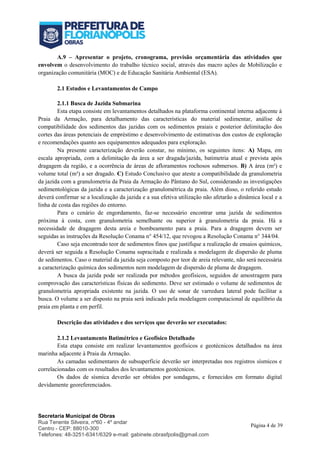 Secretaria Municipal de Obras
Rua Tenente Silveira, nº60 - 4º andar
Centro - CEP: 88010-300
Telefones: 48-3251-6341/6329 e-mail: gabinete.obrasfpolis@gmail.com
Página 4 de 39
A.9 – Apresentar o projeto, cronograma, previsão orçamentária das atividades que
envolvem o desenvolvimento do trabalho técnico social, através das macro ações de Mobilização e
organização comunitária (MOC) e de Educação Sanitária Ambiental (ESA).
2.1 Estudos e Levantamentos de Campo
2.1.1 Busca de Jazida Submarina
Esta etapa consiste em levantamentos detalhados na plataforma continental interna adjacente à
Praia da Armação, para detalhamento das características do material sedimentar, análise de
compatibilidade dos sedimentos das jazidas com os sedimentos praiais e posterior delimitação dos
cortes das áreas potenciais de empréstimo e desenvolvimento de estimativas dos custos de exploração
e recomendações quanto aos equipamentos adequados para exploração.
Na presente caracterização deverão constar, no mínimo, os seguintes itens: A) Mapa, em
escala apropriada, com a delimitação da área a ser dragada/jazida, batimetria atual e prevista após
dragagem da região, e a ocorrência de áreas de afloramentos rochosos submersos. B) A área (m²) e
volume total (m³) a ser dragado. C) Estudo Conclusivo que ateste a compatibilidade da granulometria
da jazida com a granulometria da Praia da Armação do Pântano do Sul, considerando as investigações
sedimentológicas da jazida e a caracterização granulométrica da praia. Além disso, o referido estudo
deverá confirmar se a localização da jazida e a sua efetiva utilização não afetarão a dinâmica local e a
linha de costa das regiões do entorno.
Para o cenário de engordamento, faz-se necessário encontrar uma jazida de sedimentos
próxima à costa, com granulometria semelhante ou superior à granulometria da praia. Há a
necessidade de dragagem desta areia e bombeamento para a praia. Para a dragagem devem ser
seguidas as instruções da Resolução Conama n° 454/12, que revogou a Resolução Conama n° 344/04.
Caso seja encontrado teor de sedimentos finos que justifique a realização de ensaios químicos,
deverá ser seguida a Resolução Conama supracitada e realizada a modelagem de dispersão de pluma
de sedimentos. Caso o material da jazida seja composto por teor de areia relevante, não será necessária
a caracterização química dos sedimentos nem modelagem de dispersão de pluma de dragagem.
A busca da jazida pode ser realizada por métodos geofísicos, seguidos de amostragem para
comprovação das características físicas do sedimento. Deve ser estimado o volume de sedimentos de
granulometria apropriada existente na jazida. O uso de sonar de varredura lateral pode facilitar a
busca. O volume a ser disposto na praia será indicado pela modelagem computacional de equilíbrio da
praia em planta e em perfil.
Descrição das atividades e dos serviços que deverão ser executados:
2.1.2 Levantamento Batimétrico e Geofísico Detalhado
Esta etapa consiste em realizar levantamentos geofísicos e geotécnicos detalhados na área
marinha adjacente à Praia da Armação.
As camadas sedimentares de subsuperfície deverão ser interpretadas nos registros sísmicos e
correlacionadas com os resultados dos levantamentos geotécnicos.
Os dados de sísmica deverão ser obtidos por sondagens, e fornecidos em formato digital
devidamente georeferenciados.
 