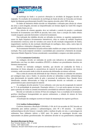 Secretaria Municipal de Obras
Rua Tenente Silveira, nº60 - 4º andar
Centro - CEP: 88010-300
Telefones: 48-3251-6341/6329 e-mail: gabinete.obrasfpolis@gmail.com
Página 5 de 39
A morfologia de fundo e as possíveis obstruções às atividades de dragagem deverão ser
mapeadas. Os resultados do levantamento da morfologia de fundo deverão ser fornecidos em formato
digital devidamente georeferenciado (Geotiff). Estes registros deverão cobrir 100% da área.
Os dados de batimetria obtidos deverão ser interpolados e utilizados para cálculo de volume
das áreas a serem dragadas, devendo ser disponibilizados em formato digital em AutoCAD, imagem
geo-tiff e dados brutos em xyz.
Para cálculos de volumes apurados, deve ser realizado o controle de posição e coordenada
horizontal do levantamento com DGPS de precisão, bem como, fazer a correção dos dados obtidos
visando assegurar a precisão horizontal e vertical do levantamento.
Para realização dos trabalhos deverão ser utilizados no mínimo, os seguintes equipamentos:
sensor de dupla frequência (levantamentos batimétricos), chirp ou similar de múltipla frequência
(levantamentos sísmicos), sonar de varredura com sensor de alta resolução (imageamento de fundo),
magnetômetro marítimo de alta resolução (identificação de naufrágios, dutos, cabos, outros tipos de
detritos metálicos e obstruções à dragagem), entre outros.
No levantamento batimétrico da praia utilizar dados medidos em campo com batimetria de alta
resolução. Para escala temporal considerar a sazonalidade para caracterizar a batimetria da enseada.
Apresentar Modelo Digital do Terreno considerando a sazonalidade e comparar com dados pretéritos.
2.1.3 Levantamento Geotécnico
As sondagens deverão ser realizadas de acordo com indicativos de sedimentos arenosos
identificados com base em dados secundários (PGEST) e obedecer aos procedimentos descritos em
literatura internacional.
Deverão ser realizadas sondagens marinhas, que deverão ser conduzidas de forma a
determinar de forma adequada às características de material da jazida, utilizando-se das técnicas
existentes, sendo necessário ainda à coleta de amostras não deformadas em número suficiente.
Para a coleta de amostra não deformada do tipo vibracore, deverão ser coletadas três amostras
por sondagem (topo, meio e fundo). As amostras deverão ser submetidas à análise sedimentológica
para determinação do tamanho médio de grão e percentual de sedimentos finos. Quando forem
identificadas camadas diferenciadas ao longo do testemunho deverão ser realizados os ensaios
granulométricos para caracterização do material.
As sondagens deverão penetrar 5 m no sedimento, com uma taxa de recuperação do material
de 75 % da profundidade de penetração. Penetração inferior a 5 m será aceita apenas em áreas nas
quais a presença de rochas ou camada extremamente consolidada de sedimento impeça a penetração.
Deverão ser realizados no mínimo 20 furos de sondagem. Caso os resultados do levantamento
geofísico identifiquem homogeneidade nos pacotes sedimentares, a redução do número de furos
poderá ser justificada.
A localização das sondagens ocorrerá em função da interpretação dos registros geofísicos.
2.1.4 Análises Sedimentológicas
Conforme determina a Resolução CONAMA nº 454, de 01 de novembro de 2012 deverão ser
submetidas para análises químicas e sedimentológicas, entre 40 e 60 amostras. As análises
sedimentológicas deverão fornecer o tamanho médio e mediano de grão, em mm, e a porcentagem de
sedimentos finos (diâmetro inferior a 0,062 mm). Os pontos de amostragem deverão estar
representados em plantas georeferenciadas. Os sedimentos deverão ter sua granulometria comparada
 