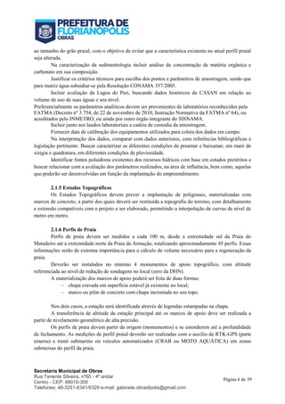 Secretaria Municipal de Obras
Rua Tenente Silveira, nº60 - 4º andar
Centro - CEP: 88010-300
Telefones: 48-3251-6341/6329 e-mail: gabinete.obrasfpolis@gmail.com
Página 6 de 39
ao tamanho do grão praial, com o objetivo de evitar que a característica existente no atual perfil praial
seja alterada.
Na caracterização da sedimentologia incluir análise da concentração de matéria orgânica e
carbonato em sua composição.
Justificar os critérios técnicos para escolha dos pontos e parâmetros de amostragem, sendo que
para matriz água subsidiar-se pela Resolução CONAMA 357/2005.
Incluir avaliação da Lagoa do Peri, buscando dados históricos da CASAN em relação ao
volume de uso de suas águas e seu nível.
Preferencialmente os parâmetros analíticos devem ser provenientes de laboratórios reconhecidos pela
FATMA (Decreto nº 3.754, de 22 de novembro de 2010, Instrução Normativa da FATMA nº 64), ou
acreditados pelo INMETRO, ou ainda por outro órgão integrante do SISNAMA.
Incluir junto aos laudos laboratoriais a cadeia de custodia da amostragem.
Fornecer data de calibração dos equipamentos utilizados para coleta dos dados em campo.
Na interpretação dos dados, comparar com dados anteriores, com referências bibliográficas e
legislação pertinente. Buscar caracterizar as diferentes condições de preamar e baixamar, em maré de
sizígia e quadratura, em diferentes condições de pluviosidade.
Identificar fontes poluidoras existentes dos recursos hídricos com base em estudos pretéritos e
buscar relacionar com a avaliação dos parâmetros realizados, na área de influência, bem como, aquelas
que poderão ser desenvolvidas em função da implantação do empreendimento.
2.1.5 Estudos Topográficos
Os Estudos Topográficos devem prever a implantação de poligonais, materializadas com
marcos de concreto, a partir dos quais deverá ser restituída a topografia do terreno, com detalhamento
e extensão compatíveis com o projeto a ser elaborado, permitindo a interpolação de curvas de nível de
metro em metro.
2.1.6 Perfis de Praia
Perfis de praia devem ser medidos a cada 100 m, desde a extremidade sul da Praia do
Matadeiro até a extremidade norte da Praia da Armação, totalizando aproximadamente 45 perfis. Essas
informações serão de extrema importância para o cálculo de volume necessário para a regeneração da
praia.
Deverão ser instalados no mínimo 4 monumentos de apoio topográfico, com altitude
referenciada ao nível de redução de sondagens no local (zero da DHN).
A materialização dos marcos de apoio poderá ser feita de duas formas:
– chapa cravada em superfície estável já existente no local;
– marco ou pilar de concreto com chapa incrustada no seu topo.
Nos dois casos, a estação será identificada através de legendas estampadas na chapa.
A transferência de altitude da estação principal até os marcos de apoio deve ser realizada a
partir de nivelamento geométrico de alta precisão.
Os perfis de praia devem partir da origem (monumentos) e se estenderem até a profundidade
de fechamento. As medições de perfil praial deverão ser realizadas com o auxílio de RTK-GPS (parte
emersa) e trenó submarino ou veículos automatizados (CRAB ou MOTO AQUÁTICA) em zonas
submersas do perfil da praia.
 