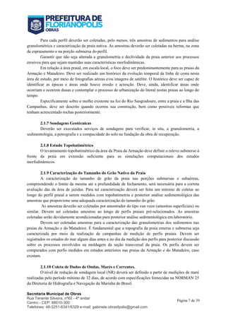 Secretaria Municipal de Obras
Rua Tenente Silveira, nº60 - 4º andar
Centro - CEP: 88010-300
Telefones: 48-3251-6341/6329 e-mail: gabinete.obrasfpolis@gmail.com
Página 7 de 39
Para cada perfil deverão ser coletadas, pelo menos, três amostras de sedimentos para análise
granulométrica e caracterização da praia nativa. As amostras deverão ser coletadas na berma, na zona
de espraiamento e na porção submersa do perfil.
Garantir que não seja alterada a granulometria e declividade da praia anterior aos processos
erosivos para que sejam mantidas suas características morfodinâmicas.
Em relação à área praial, em escala local, o foco deve ser predominantemente para as praias da
Armação e Matadeiro. Deve ser realizado um histórico da evolução temporal da linha de costa nesta
área de estudo, por meio de fotografias aéreas e/ou imagens de satélite. O histórico deve ser capaz de
identificar as épocas e áreas onde houve erosão e acresção. Deve, ainda, identificar áreas onde
ocorriam e ocorrem dunas e contemplar o processo de urbanização do litoral nestas praias ao longo do
tempo.
Especificamente sobre o molhe existente na foz do Rio Sangradouro, entre a praia e a Ilha das
Campanhas, deve ser descrito quando ocorreu sua construção, bem como possíveis reformas que
tenham acrescentado rochas posteriormente.
2.1.7 Sondagens Geotécnicas
Deverão ser executados serviços de sondagens para verificar, in situ, a granulometria, a
sedimentologia, a petrografia e a compacidade do solo na fundação da obra de recuperação.
2.1.8 Estudo Topobatimétrico
O levantamento topobatimétrico da área da Praia da Armação deve definir o relevo submerso à
frente da praia em extensão suficiente para as simulações computacionais dos estudos
morfodinâmicos.
2.1.9 Caracterização do Tamanho do Grão Nativo da Praia
A caracterização do tamanho de grão da praia nas porções submersas e subaéreas,
compreendendo o limite da mesma até a profundidade de fechamento, será necessária para a correta
avaliação das da área de jazidas. Para tal caracterização deverá ser feita um mínimo de coletas ao
longo do perfil praial a serem medidos com topobatimetria e posterior análise sedimentológica das
amostras que proporcione uma adequada caracterização do tamanho do grão.
As amostras deverão ser coletadas por amostrador do tipo van veen (amostras superficiais) ou
similar. Devem ser coletadas amostras ao longo de perfis praiais pré-selecionados. As amostras
coletadas serão devidamente acondicionadas para posterior análise sedimentológica em laboratório.
Devem ser coletadas amostras para a caracterização das granulometrias dos sedimentos nas
praias da Armação e do Matadeiro. É fundamental que a topografia da praia emersa e submersa seja
caracterizada por meio da realização de campanhas de medição de perfis praiais. Devem ser
registrados os estados do mar alguns dias antes e no dia da medição dos perfis para posterior discussão
sobre os processos envolvidos na moldagem da seção transversal da praia. Os perfis devem ser
comparados com perfis medidos em estudos anteriores nas praias da Armação e do Matadeiro, caso
existam.
2.1.10 Coleta de Dados de Ondas, Marés e Correntes.
O nível de redução de sondagem local (NR) deverá ser definido a partir de medições de maré
realizadas pelo período mínimo de 32 dias, de acordo com especificações fornecidas na NORMAN 25
da Diretoria de Hidrografia e Navegação da Marinha do Brasil.
 
