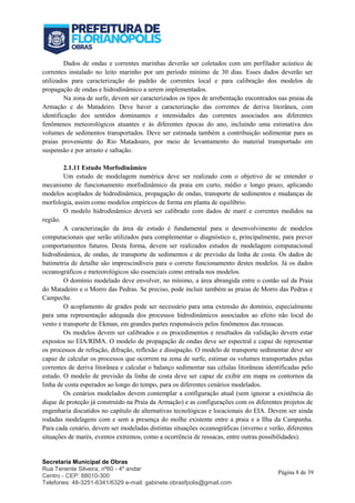Secretaria Municipal de Obras
Rua Tenente Silveira, nº60 - 4º andar
Centro - CEP: 88010-300
Telefones: 48-3251-6341/6329 e-mail: gabinete.obrasfpolis@gmail.com
Página 8 de 39
Dados de ondas e correntes marinhas deverão ser coletados com um perfilador acústico de
correntes instalado no leito marinho por um período mínimo de 30 dias. Esses dados deverão ser
utilizados para caracterização do padrão de correntes local e para calibração dos modelos de
propagação de ondas e hidrodinâmico a serem implementados.
Na zona de surfe, devem ser caracterizados os tipos de arrebentação encontrados nas praias da
Armação e do Matadeiro. Deve haver a caracterização das correntes de deriva litorânea, com
identificação dos sentidos dominantes e intensidades das correntes associados aos diferentes
fenômenos meteorológicos atuantes e às diferentes épocas do ano, incluindo uma estimativa dos
volumes de sedimentos transportados. Deve ser estimada também a contribuição sedimentar para as
praias proveniente do Rio Matadouro, por meio de levantamento do material transportado em
suspensão e por arrasto e saltação.
2.1.11 Estudo Morfodinâmico
Um estudo de modelagem numérica deve ser realizado com o objetivo de se entender o
mecanismo de funcionamento morfodinâmico da praia em curto, médio e longo prazo, aplicando
modelos acoplados de hidrodinâmica, propagação de ondas, transporte de sedimentos e mudanças de
morfologia, assim como modelos empíricos de forma em planta de equilíbrio.
O modelo hidrodinâmico deverá ser calibrado com dados de maré e correntes medidos na
região.
A caracterização da área de estudo é fundamental para o desenvolvimento de modelos
computacionais que serão utilizados para complementar o diagnóstico e, principalmente, para prever
comportamentos futuros. Desta forma, devem ser realizados estudos de modelagem computacional
hidrodinâmica, de ondas, de transporte de sedimentos e de previsão da linha de costa. Os dados de
batimetria de detalhe são imprescindíveis para o correto funcionamento destes modelos. Já os dados
oceanográficos e meteorológicos são essenciais como entrada nos modelos.
O domínio modelado deve envolver, no mínimo, a área abrangida entre o costão sul da Praia
do Matadeiro e o Morro das Pedras. Se preciso, pode incluir também as praias de Morro das Pedras e
Campeche.
O acoplamento de grades pode ser necessário para uma extensão do domínio, especialmente
para uma representação adequada dos processos hidrodinâmicos associados ao efeito não local do
vento e transporte de Ekman, em grandes partes responsáveis pelos fenômenos das ressacas.
Os modelos devem ser calibrados e os procedimentos e resultados da validação devem estar
expostos no EIA/RIMA. O modelo de propagação de ondas deve ser espectral e capaz de representar
os processos de refração, difração, reflexão e dissipação. O modelo de transporte sedimentar deve ser
capaz de calcular os processos que ocorrem na zona de surfe, estimar os volumes transportados pelas
correntes de deriva litorânea e calcular o balanço sedimentar nas células litorâneas identificadas pelo
estudo. O modelo de previsão da linha de costa deve ser capaz de exibir em mapa os contornos da
linha de costa esperados ao longo do tempo, para os diferentes cenários modelados.
Os cenários modelados devem contemplar a configuração atual (sem ignorar a existência do
dique de proteção já construído na Praia da Armação) e as configurações com os diferentes projetos de
engenharia discutidos no capítulo de alternativas tecnológicas e locacionais do EIA. Devem ser ainda
rodadas modelagens com e sem a presença do molhe existente entre a praia e a Ilha da Campanha.
Para cada cenário, devem ser modeladas distintas situações oceanográficas (inverno e verão, diferentes
situações de marés, eventos extremos, como a ocorrência de ressacas, entre outras possibilidades).
 